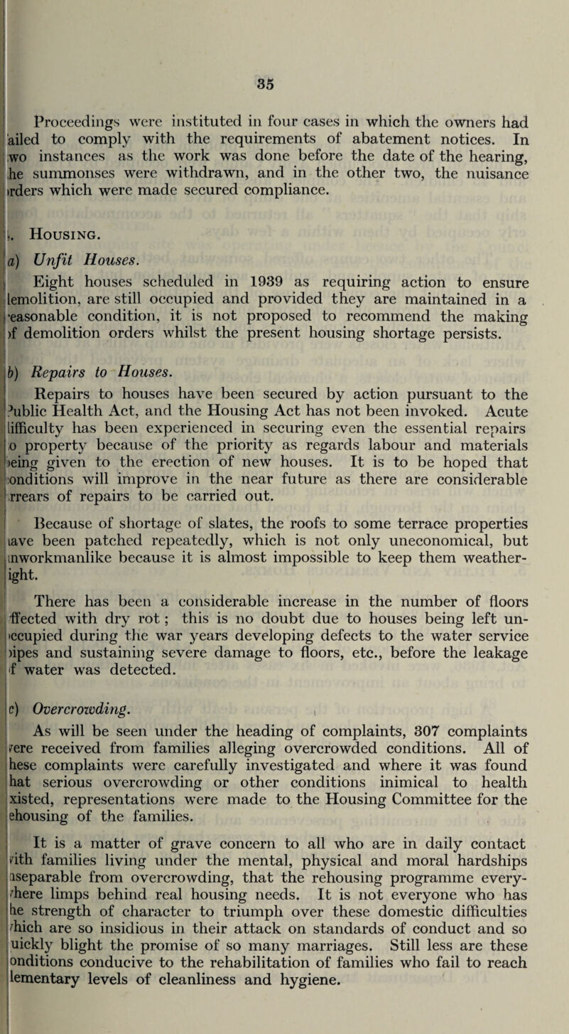 I I Proceedings were instituted in four cases in which the owners had ailed to comply with the requirements of abatement notices. In ; ;wo instances as the work was done before the date of the hearing, i,he summonses were withdrawn, and in the other two, the nuisance Iirders which were made secured compliance. k Housing. a) Unfit Houses. ( Eight houses scheduled in 1939 as requiring action to ensure i lemolition, are still occupied and provided they are maintained in a \ ’easonable condition, it is not proposed to recommend the making )f demolition orders whilst the present housing shortage persists. I ♦ b) Repairs to Houses. Repairs to houses have been secured by action pursuant to the Public Health Act, and the Housing Act has not been invoked. Acute lifficulty has been experienced in securing even the essential repairs o property because of the priority as regards labour and materials )eing given to the erection of new houses. It is to be hoped that ■onditions will improve in the near future as there are considerable rrears of repairs to be carried out. Because of shortage of slates, the roofs to some terrace properties jiave been patched repeatedly, which is not only uneconomical, but inworkmanlike because it is almost impossible to keep them weather- ight. There has been a considerable increase in the number of floors > fleeted with dry rot; this is no doubt due to houses being left un- ' iccupied during the war years developing defects to the water service )ipes and sustaining severe damage to floors, etc., before the leakage f water was detected. c) Overcrowding. , As will be seen under the heading of complaints, 307 complaints irere received from families alleging overcrowded conditions. All of hese complaints were carefully investigated and where it was found that serious overcrowding or other conditions inimical to health xisted, representations were made to the Housing Committee for the ehousing of the families. It is a matter of grave concern to all who are in daily contact i^ith families living under the mental, physical and moral hardships ^separable from overcrowding, that the rehousing programme every- >^here limps behind real housing needs. It is not everyone who has he strength of character to triumph over these domestic difficulties ffiich are so insidious in their attack on standards of conduct and so uickly blight the promise of so many marriages. Still less are these onditions conducive to the rehabilitation of families who fail to reach lementary levels of cleanliness and hygiene.