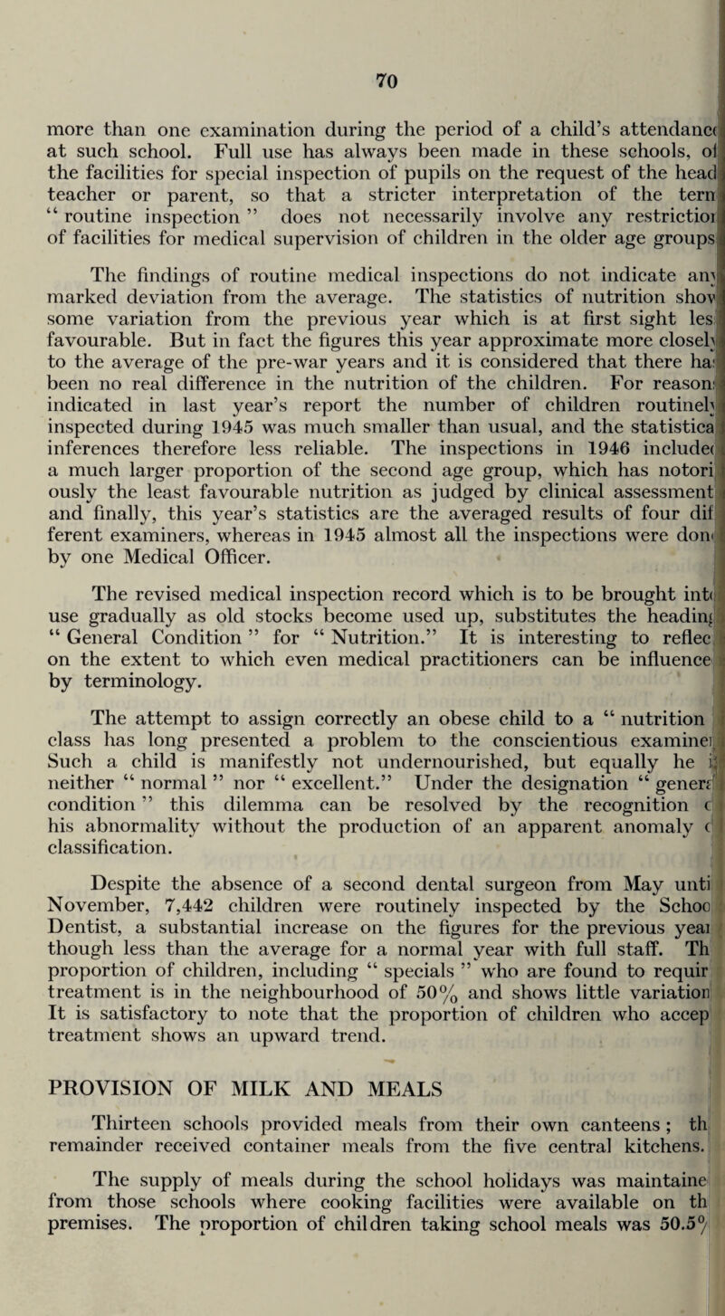 more than one examination during the period of a ehild’s attendaneo at sueh sehool. Full use has always been made in these sehools, ol the faeilities for speeial inspeetion of pupils on the request of the head^ teaeher or parent, so that a strieter interpretation of the tern' “ routine inspeetion ” does not neeessarily involve any restrietioii of faeilities for medical supervision of children in the older age groupsj The findings of routine medical inspections do not indicate am^ marked deviation from the average. The statistics of nutrition shovj some variation from the previous year which is at first sight les favourable. But in fact the figures this year approximate more closelvi to the average of the pre-war years and it is considered that there hai^ been no real difference in the nutrition of the children. For reason: indicated in last year’s report the number of children routineh inspected during 1945 was much smaller than usual, and the statistics inferences therefore less reliable. The inspections in 1946 includec i a much larger proportion of the second age group, which has notori j ously the least favourable nutrition as judged by clinical assessment i and finally, this year’s statistics are the averaged results of four dif ; ferent examiners, whereas in 1945 almost all the inspections were doiK c by one Medical Officer. The revised medical inspection record which is to be brought inh use gradually as old stocks become used up, substitutes the heading i “ General Condition ” for “ Nutrition.” It is interesting to reflec ; on the extent to which even medical practitioners can be influence • by terminology. The attempt to assign correctly an obese child to a “ nutrition i class has long presented a problem to the conscientious examineij^i Such a child is manifestly not undernourished, but equally he ii neither “normal” nor “excellent.” Under the designation “generjfi; condition ” this dilemma can be resolved by the recognition c his abnormality without the production of an apparent anomaly ( classification. Despite the absence of a second dental surgeon from May unti November, 7,442 children were routinely inspected by the Schoo Dentist, a substantial increase on the figures for the previous yeai though less than the average for a normal year with full staff. Th proportion of children, including “ specials ” who are found to requir treatment is in the neighbourhood of 50% and shows little variation It is satisfactory to note that the proportion of children who accep treatment shows an upward trend. PROVISION OF MILK AND MEALS Thirteen schools provided meals from their own canteens ; th remainder received container meals from the five central kitchens. The supply of meals during the school holidays was maintaine from those schools where cooking facilities were available on th premises. The proportion of children taking school meals was 50.5^