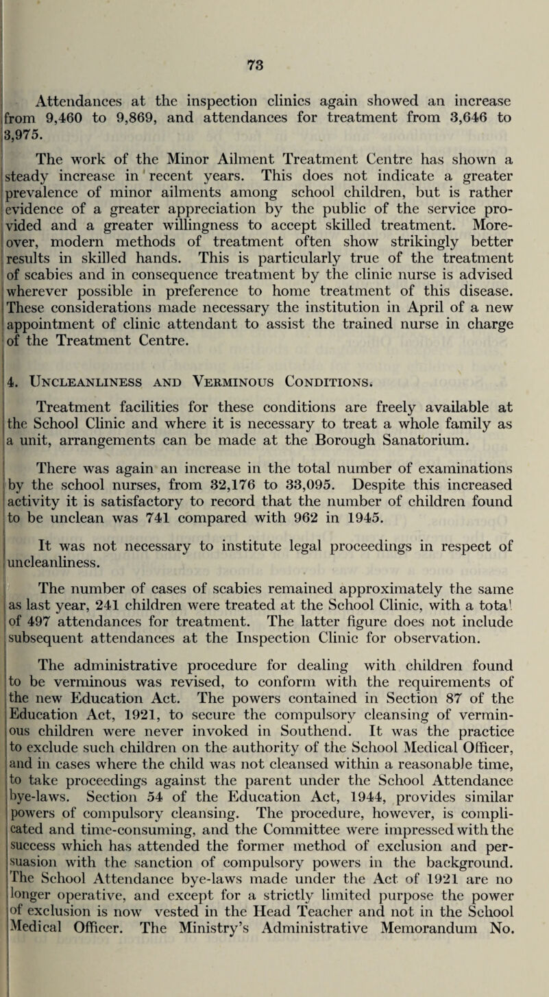 i Attendances at the inspection clinics again showed an increase I from 9,460 to 9,869, and attendances for treatment from 3,646 to i3,975. The work of the Minor Ailment Treatment Centre has shown a i steady increase in' recent years. This does not indicate a greater prevalence of minor ailments among school children, but is rather evidence of a greater appreciation by the public of the service pro¬ vided and a greater willingness to accept skilled treatment. More- ! over, modern methods of treatment often show strikingly better I results in skilled hands. This is particularly true of the treatment of scabies and in consequence treatment by the clinic nurse is advised ; wherever possible in preference to home treatment of this disease. These considerations made necessary the institution in April of a new appointment of clinic attendant to assist the trained nurse in charge of the Treatment Centre. 4. Uncleanliness and Verminous Conditions* I Treatment facilities for these conditions are freely available at jthe School Clinic and where it is necessary to treat a whole family as I a unit, arrangements can be made at the Borough Sanatorium. I There was again an increase in the total number of examinations i by the school nurses, from 32,176 to 33,095. Despite this increased 'activity it is satisfactory to record that the number of children found to be unelean was 741 compared with 962 in 1945. I It was not necessary to institute legal proceedings in respect of I uncleanliness. m The number of cases of scabies remained approximately the same i as last year, 241 children were treated at the School Clinic, with a total I of 497 attendances for treatment. The latter figure does not include .subsequent attendances at the Inspection Clinic for observation. ! The administrative procedure for dealing with children found !to be verminous was revised, to conform with the requirements of the new Education Act. The powers eontained in Seetion 87 of the Education Act, 1921, to secure the compulsory cleansing of vermin¬ ous children were never invoked in Southend. It was the practice to exclude such children on the authority of the School Medical Officer, and in cases where the child was not cleansed within a reasonable time, to take proceedings against the parent under the School Attendance bye-laws. Section 54 of the Education Act, 1944, provides similar powers of compulsory cleansing. The procedure, however, is compli- 1 Gated and time-consuming, and the Committee were impressed with the I success which has attended the former method of exclusion and per- I suasion with the sanction of compulsory powers in the background. iThe School Attendance bye-laws made under the Act of 1921 are no longer operative, and except for a strictly limited purpose the power jof exclusion is now vested in the Head Teacher and not in the School Medical Officer. The Ministry’s Administrative Memorandum No.