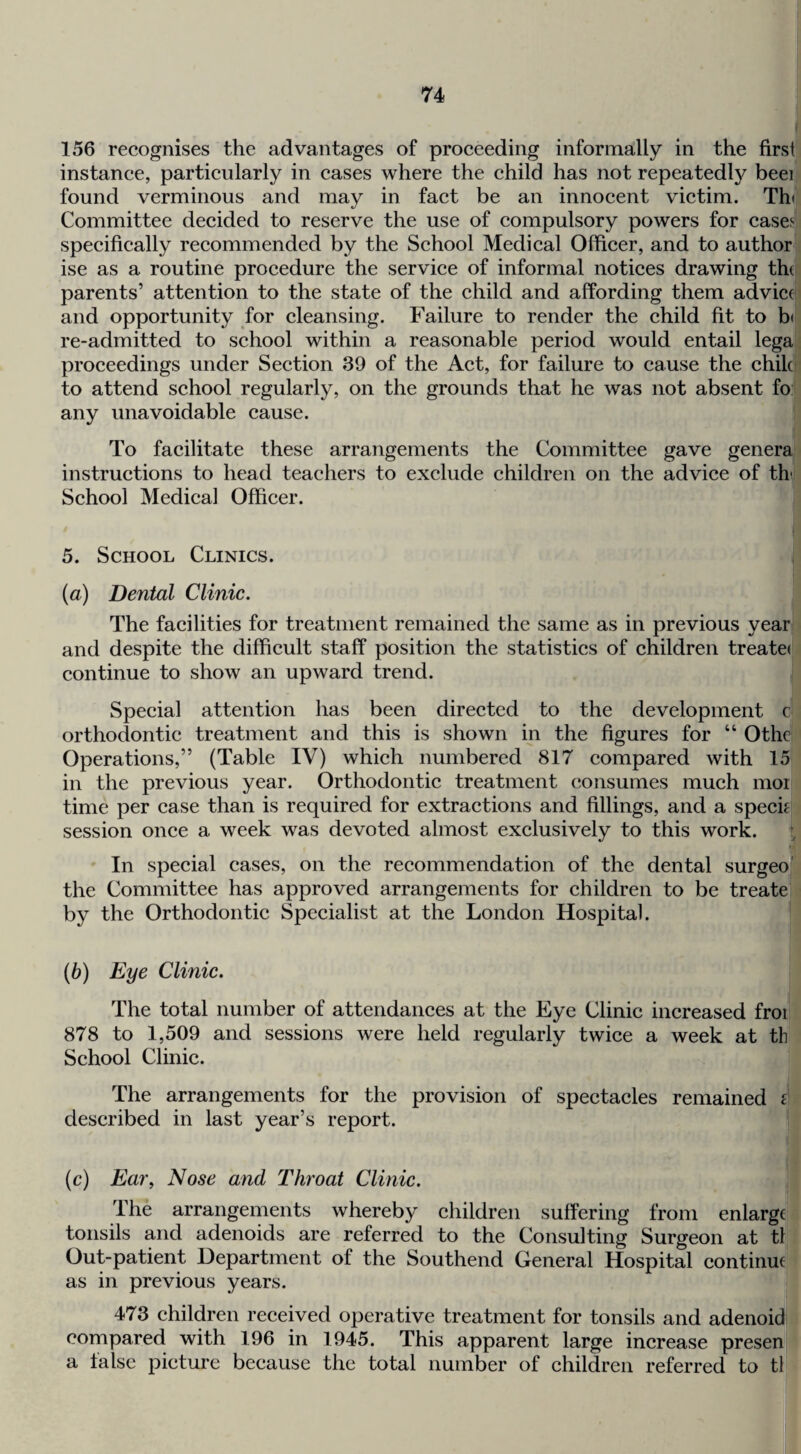 156 recognises the advantages of proceeding informally in the firsi instance, particularly in cases where the child has not repeatedly beei found verminous and may in fact be an innocent victim. Th( Committee decided to reserve the use of compulsory powers for cases specifically recommended by the School Medical Officer, and to author ise as a routine procedure the service of informal notices drawing thef parents’ attention to the state of the child and affording them advice! and opportunity for cleansing. Failure to render the child fit to b( re-admitted to school within a reasonable period would entail lega proceedings under Section 39 of the Act, for failure to cause the chile to attend school regularly, on the grounds that he was not absent fo: any unavoidable cause. To facilitate these arrangements the Committee gave genera instructions to head teachers to exclude children on the advice of th' School Medical Officer. 5. School Clinics. (a) Dental Clinic. The facilities for treatment remained the same as in previous year and despite the difficult staff position the statistics of children treate( continue to show an upward trend. Special attention has been directed to the development c orthodontic treatment and this is shown in the figures for “ Othei Operations,” (Table IV) which numbered 817 compared with 15 in the previous year. Orthodontic treatment consumes much moi time per case than is required for extractions and fillings, and a specifi session once a week was devoted almost exclusively to this work. t In special cases, on the recommendation of the dental surgeo' the Committee has approved arrangements for children to be treate by the Orthodontic Specialist at the London Hospital. (b) Eye Clinic. The total number of attendances at the Eye Clinic increased froi 878 to 1,509 and sessions were held regularly twice a week at th School Clinic. The arrangements for the provision of spectacles remained i described in last year’s report. (c) Ear, Nose and Throat Clinic. The arrangements whereby children suffering from enlarge tonsils and adenoids are referred to the Consulting Surgeon at th Out-patient Department of the Southend General Hospital continue as in previous years. | 473 children received operative treatment for tonsils and adenoid! compared with 196 in 1945. This apparent large increase presenj a false picture because the total number of children referred to th