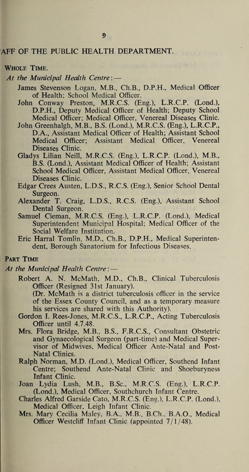 AFF OF THE PUBLIC HEALTH DEPARTMENT. Whole Time. At the Municipal Health Centre: — James Stevenson Logan, M.B., Ch.B., D.P.H., Medical Officer of Health; School Medical Officer. John Conway Preston, M.R.C.S. (Eng.), L.R.C.P. (Lond.), D.P.H., Deputy Medical Officer of Health; Deputy School Medical Officer; Medical Officer, Venereal Diseases Clinic. John Greenhalgh, M.B., B.S. (Lond.), M.R.C.S. (Eng.), L.R.C.P., D.A., Assistant Medical Officer of Health; Assistant School Medical Officer; Assistant Medical Officer, Venereal Diseases C-lmic Gladys Lilian Neill, M.R.C.S. (Eng.), L.R.C.P. (Lond.), M.B., B.S. (Lond.), Assistant Medical Officer of Health; Assistant School Medical Officer, Assistant Medical Officer, Venereal Diseases Clinic. Edgar Crees Austen, L.D.S., R.C.S. (Eng.), Senior School Dental Surgeon. Alexander T. Craig, L.D.S., R.C.S. (Eng.), Assistant School Dental Surgeon. Samuel Cieman, M.R.C.S. (Eng.), L.R.C.P. (Lond.), Medical Superintendent Municipal Hospital; Medical Officer of the Social Welfare Institution. Eric Harral Tomlin, M.D., Ch.B., D.P.H., Medical Superinten¬ dent, Borough Sanatorium for Infectious Diseases. Part Time At the Municipal Health Centre: — Robert A. N. McMath, M.D., Ch.B., Clinical Tuberculosis Officer (Resigned 31st January). (Dr. McMath is a district tuberculosis officer in the service of the Essex County Council, and as a temporary measure his services are shared with this Authority). Gordon I. Rees-Jones, M.R.C.S., L.R.C.P., Acting Tuberculosis Officer until 4.7.48. Mrs. Flora Bridge, M.B., B.S., F.R.C.S., Consultant Obstetric and Gynaecological Surgeon (part-time) and Medical Super¬ visor of Midwives, Medical Officer Ante-Natal and Post- Natal Clinics. Ralph Norman, M.D. (Lond.), Medical Officer, Southend Infant Centre; Southend Ante-Natal Clinic and Shoeburyness Infant Clinic. Joan Lydia Lush, M.B., B.Sc., M.R.C.S. (Eng.), L.R.C.P. (Lond.), Medical Officer, Southchurch Infant Centre. Charles Alfred Garside Cato, M.R.C.S. (Eng.), L.R.C.P. (Lond.), Medical Officer, Leigh Infant Clinic. Mrs. Mary Cecilia Maley, B.A., M.B., B.Ch., B.A.O., Medical Officer Westcliff Infant Clinic (appointed 7/1/48).