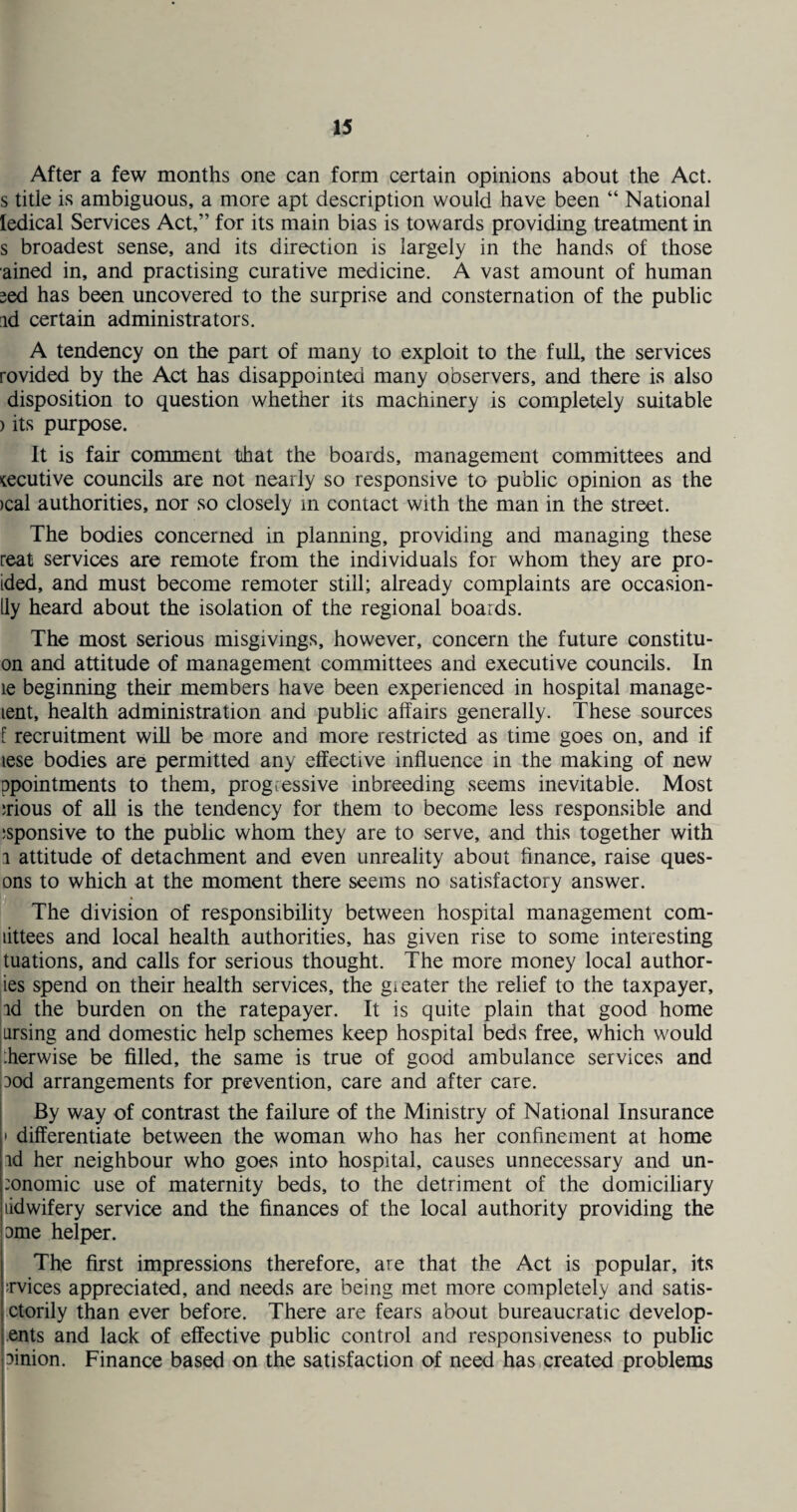 After a few months one can form certain opinions about the Act. s title is ambiguous, a more apt description would have been “ National ledical Services Act,” for its main bias is towards providing treatment in s broadest sense, and its direction is largely in the hands of those ained in, and practising curative medicine. A vast amount of human sed has been uncovered to the surprise and consternation of the public id certain administrators. A tendency on the part of many to exploit to the full, the services rovided by the Act has disappointed many observers, and there is also disposition to question whether its machinery is completely suitable > its purpose. It is fair comment that the boards, management committees and tecutive councils are not nearly so responsive to public opinion as the >cal authorities, nor so closely in contact with the man in the street. The bodies concerned in planning, providing and managing these real services are remote from the individuals for whom they are pro- ided, and must become remoter still; already complaints are occasion - lly heard about the isolation of the regional boards. The most serious misgivings, however, concern the future constitu- on and attitude of management committees and executive councils. In le beginning their members have been experienced in hospital manage- lent, health administration and public affairs generally. These sources [ recruitment will be more and more restricted as time goes on, and if lese bodies are permitted any effective influence in the making of new ppointments to them, progressive inbreeding seems inevitable. Most ;rious of all is the tendency for them to become less responsible and ;sponsive to the public whom they are to serve, and this together with i attitude of detachment and even unreality about finance, raise ques- ons to which at the moment there seems no satisfactory answer. The division of responsibility between hospital management com- littees and local health authorities, has given rise to some interesting tuations, and calls for serious thought. The more money local author- ies spend on their health services, the greater the relief to the taxpayer, id the burden on the ratepayer. It is quite plain that good home arsing and domestic help schemes keep hospital beds free, which would :herwise be filled, the same is true of good ambulance services and ood arrangements for prevention, care and after care. By way of contrast the failure of the Ministry of National Insurance • differentiate between the woman who has her confinement at home id her neighbour who goes into hospital, causes unnecessary and un- :onomic use of maternity beds, to the detriment of the domiciliary ddwifery service and the finances of the local authority providing the line helper. The first impressions therefore, are that the Act is popular, its :rvices appreciated, and needs are being met more completely and satis- ctorily than ever before. There are fears about bureaucratic develop- ents and lack of effective public control and responsiveness to public linion. Finance based on the satisfaction of need has created problems