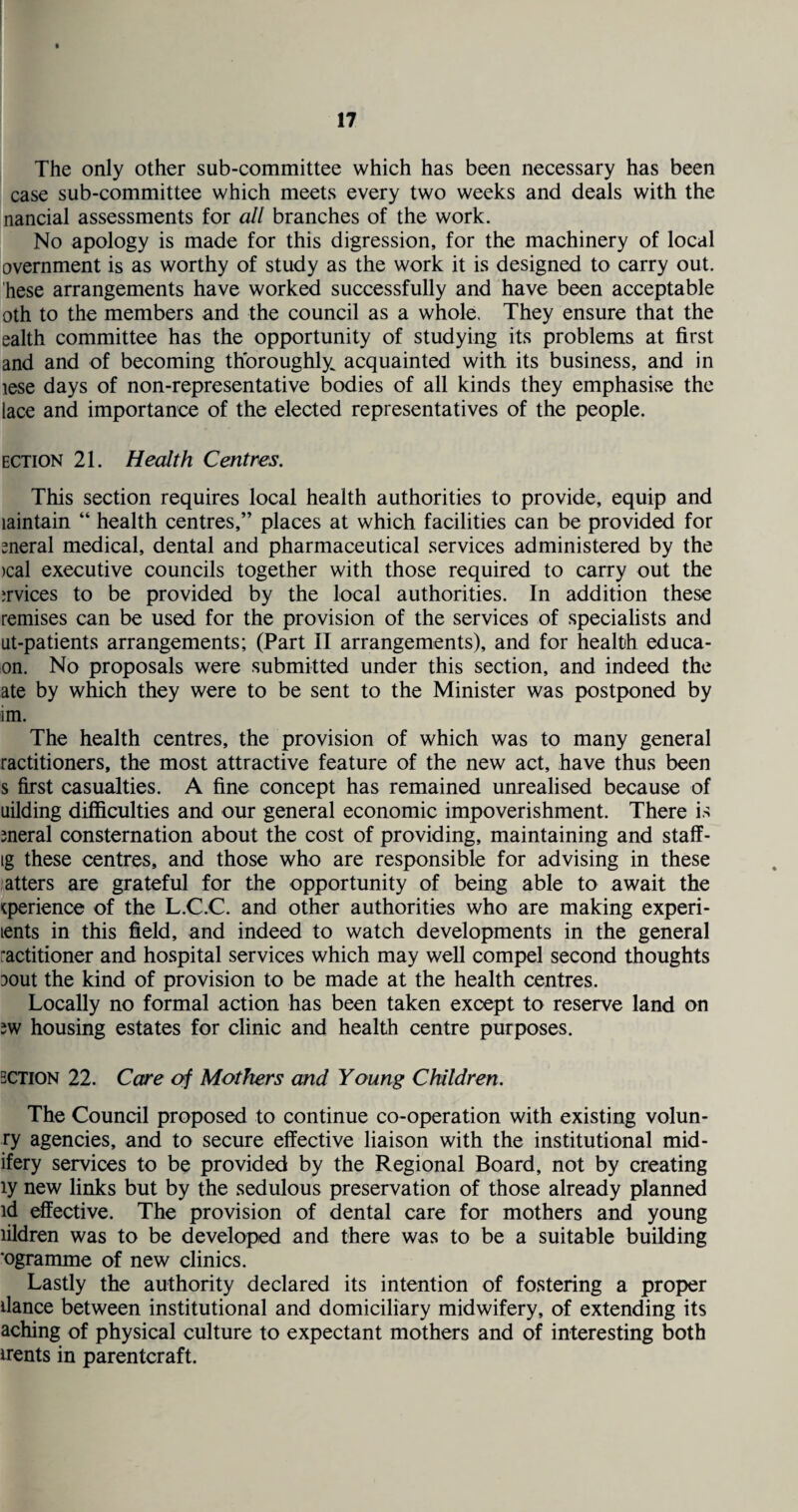 The only other sub-committee which has been necessary has been case sub-committee which meets every two weeks and deals with the nancial assessments for all branches of the work. No apology is made for this digression, for the machinery of local overnment is as worthy of study as the work it is designed to carry out. hese arrangements have worked successfully and have been acceptable oth to the members and the council as a whole. They ensure that the ealth committee has the opportunity of studying its problems at first and and of becoming thoroughly^ acquainted with its business, and in lese days of non-representative bodies of all kinds they emphasise the lace and importance of the elected representatives of the people. ection 21. Health Centres. This section requires local health authorities to provide, equip and laintain “ health centres,” places at which facilities can be provided for sneral medical, dental and pharmaceutical services administered by the >cal executive councils together with those required to carry out the jrvices to be provided by the local authorities. In addition these remises can be used for the provision of the services of specialists and iit-patients arrangements; (Part II arrangements), and for health educa- on. No proposals were submitted under this section, and indeed the ate by which they were to be sent to the Minister was postponed by im. The health centres, the provision of which was to many general ractitioners, the most attractive feature of the new act, have thus been s first casualties. A fine concept has remained unrealised because of uilding difficulties and our general economic impoverishment. There is meral consternation about the cost of providing, maintaining and staff- tg these centres, and those who are responsible for advising in these atters are grateful for the opportunity of being able to await the cperience of the L.C.C. and other authorities who are making exped¬ ients in this field, and indeed to watch developments in the general ractitioner and hospital services which may well compel second thoughts ^out the kind of provision to be made at the health centres. Locally no formal action has been taken except to reserve land on 2W housing estates for clinic and health centre purposes. bction 22. Care of Mothers and Young Children. The Council proposed to continue co-operation with existing volun- ry agencies, and to secure effective liaison with the institutional mid- ifery services to be provided by the Regional Board, not by creating ly new links but by the sedulous preservation of those already planned id effective. The provision of dental care for mothers and young lildren was to be developed and there was to be a suitable building ‘ogramme of new clinics. Lastly the authority declared its intention of fostering a proper dance between institutional and domiciliary midwifery, of extending its aching of physical culture to expectant mothers and of interesting both irents in parentcraft.