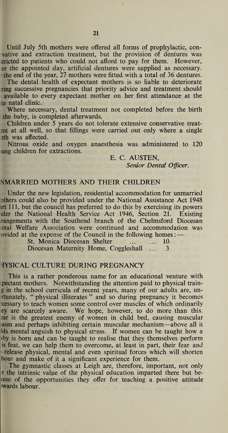 Until July 5th mothers were offered all forms of prophylactic, con- vative and extraction treatment, but the provision of dentures was ;tricted to patients who could not afford to pay for them. However, er the appointed day, artificial dentures were supplied as necessary. ' the end of the year, 27 mothers were fitted with a total of 36 dentures. The dental health of expectant mothers is so liable to deteriorate ring successive pregnancies that priority advice and treatment should available to every expectant mother on her first attendance at the te natal clinic. Where necessary, dental treatment not completed before the birth the baby, is completed afterwards. Children under 5 years do not tolerate extensive conservative treat- snt at all well, so that fillings were carried out only where a single 3th was affected. Nitrous oxide and oxygen anaesthesia was administered to 120 ung children for extractions. E. C. AUSTEN, Senior Dental Officer. ^MARRIED MOTHERS AND THEIR CHILDREN Under the new legislation, residential accommodation for unmarried others could also be provided under the National Assistance Act 1948 irt 111, but the council has preferred to do this by exercising its powers ider the National Health Service Act 1946, Section 21. Existing rangements with the Southend branch of the Chelmsford Diocesan oral Welfare Association were continued and accommodation was ovided at the expense of the Council in the following homes: — St. Monica Diocesan Shelter . 10 Diocesan Maternity Home, Coggleshall ... 3 TYSICAL CULTURE DURING PREGNANCY This is a rather ponderous name for an educational venture with pectant mothers. Notwithstanding the attention paid to physical train- g in the school curricula of recent years, many of our adults are, un- rtunately, “ physical illiterates ” and so during pregnancy it becomes ;cessary to teach women some control over muscles of which ordinarily ey are scarcely aware. We hope, however, to do more than this. Jar is the greatest enemy of women in child bed, causing muscular •asm and perhaps inhibiting certain muscular mechanism—above all it Ids mental anguish to physical stress. If women can be taught how a iby is born and can be taught to realise that they themselves perform is feat, we can help them to overcome, at least in part, their fear and » release physical, mental and even spiritual forces which will shorten hour and make of it a significant experience for them. The gymnastic classes at Leigh are, therefore, important, not only >r the intrinsic value of the physical education imparted there but be- luse of the opportunities they offer for teaching a positive attitude •wards labour. I