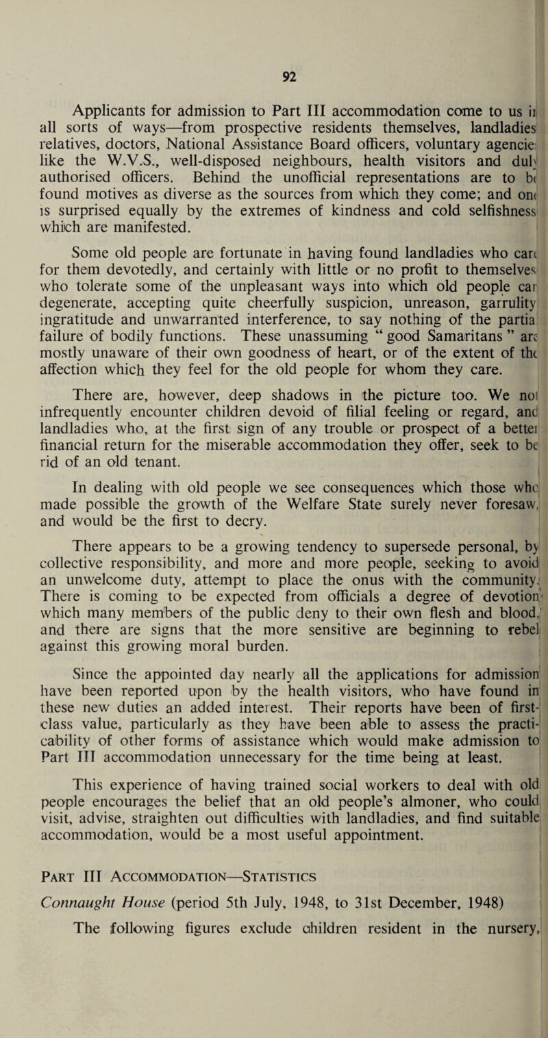 Applicants for admission to Part III accommodation come to us ii( all sorts of ways—from prospective residents themselves, landladies relatives, doctors. National Assistance Board officers, voluntary agencie like the W.V.S., well-disposed neighbours, health visitors and duh authorised officers. Behind the unofficial representations are to b< found motives as diverse as the sources from which they come; and orn is surprised equally by the extremes of kindness and cold selfishness which are manifested. Some old people are fortunate in having found landladies who cart for them devotedly, and certainly with little or no profit to themselves who tolerate some of the unpleasant ways into which old people car degenerate, accepting quite cheerfully suspicion, unreason, garrulity ingratitude and unwarranted interference, to say nothing of the partia failure of bodily functions. These unassuming “ good Samaritans ” arc mostly unaware of their own goodness of heart, or of the extent of the affection which they feel for the old people for whom they care. There are, however, deep shadows in the picture too. We noi infrequently encounter children devoid of filial feeling or regard, and landladies who, at the first sign of any trouble or prospect of a better financial return for the miserable accommodation they offer, seek to be rid of an old tenant. In dealing with old people we see consequences which those who made possible the growth of the Welfare State surely never foresaw, and would be the first to decry. There appears to be a growing tendency to supersede personal, by collective responsibility, and more and more people, seeking to avoid an unwelcome duty, attempt to place the onus with the community. There is coming to be expected from officials a degree of devotion which many members of the public deny to their own flesh and blood, and there are signs that the more sensitive are beginning to rebel against this growing moral burden. Since the appointed day nearly all the applications for admission have been reported upon by the health visitors, who have found in these new duties an added interest. Their reports have been of first- class value, particularly as they have been able to assess the practi¬ cability of other forms of assistance which would make admission to Part III accommodation unnecessary for the time being at least. This experience of having trained social workers to deal with old people encourages the belief that an old people’s almoner, who could visit, advise, straighten out difficulties with landladies, and find suitable accommodation, would be a most useful appointment. Part III Accommodation—Statistics Connaught House (period 5th July, 1948, to 31st December, 1948) The following figures exclude children resident in the nursery,