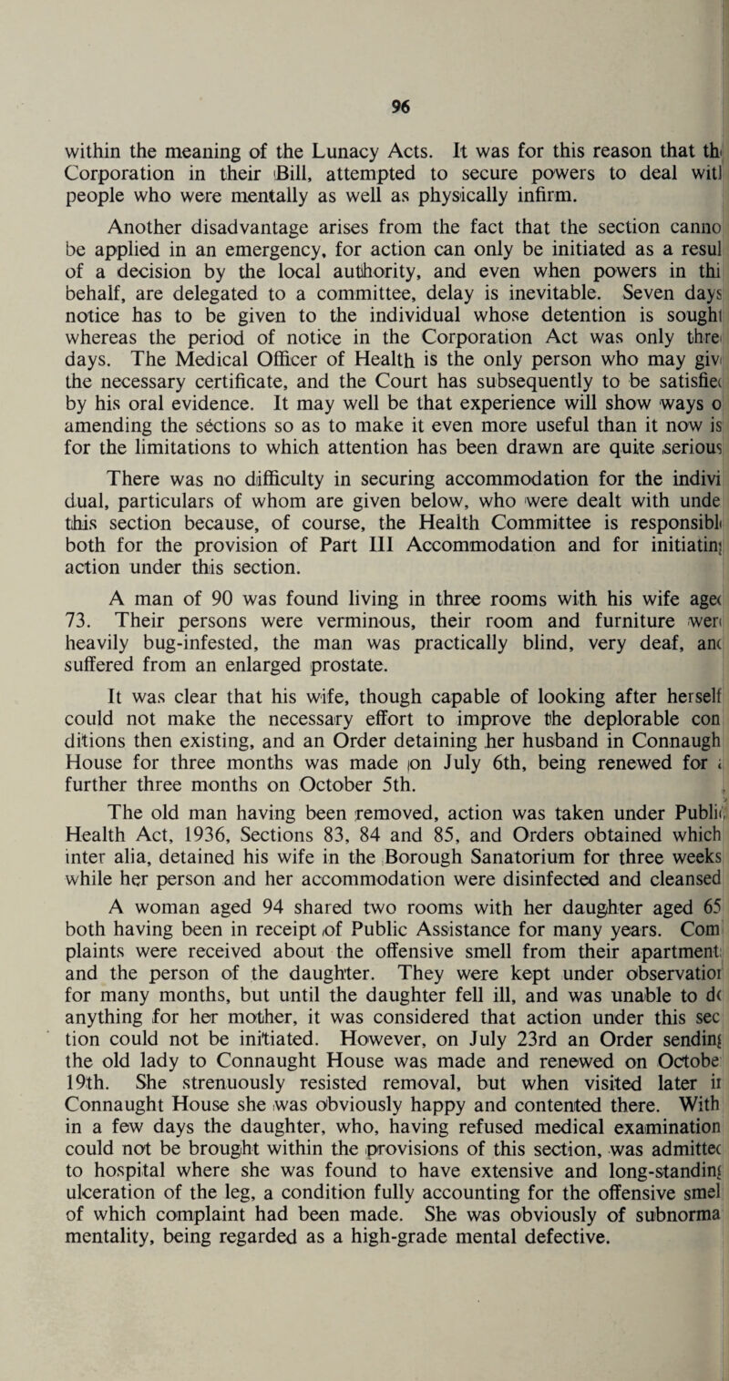 within the meaning of the Lunacy Acts. It was for this reason that th* Corporation in their 'Bill, attempted to secure powers to deal wit] people who were mentally as well as physically infirm. Another disadvantage arises from the fact that the section canno be applied in an emergency, for action can only be initiated as a resul of a decision by the local authority, and even when powers in thi behalf, are delegated to a committee, delay is inevitable. Seven days notice has to be given to the individual whose detention is sought whereas the period of notice in the Corporation Act was only thre days. The Medical Officer of Health is the only person who may givi the necessary certificate, and the Court has subsequently to be satisfiec by his oral evidence. It may well be that experience will show ways o amending the sections so as to make it even more useful than it now is for the limitations to which attention has been drawn are quite serious There was no difficulty in securing accommodation for the indivi dual, particulars of whom are given below, who were dealt with unde this section because, of course, the Health Committee is responsibL both for the provision of Part III Accommodation and for initiatinj action under this section. A man of 90 was found living in three rooms with his wife aga 73. Their persons were verminous, their room and furniture wen heavily bug-infested, the man was practically blind, very deaf, anc suffered from an enlarged prostate. It was clear that his wife, though capable of looking after herself could not make the necessary effort to improve the deplorable con ditions then existing, and an Order detaining her husband in Connaugh House for three months was made ion July 6th, being renewed for i further three months on October 5th. The old man having been removed, action was taken under Public Health Act, 1936, Sections 83, 84 and 85, and Orders obtained which inter alia, detained his wife in the Borough Sanatorium for three weeks while her person and her accommodation were disinfected and cleansed A woman aged 94 shared two rooms with her daughter aged 65 both having been in receipt (of Public Assistance for many years. Com plaints were received about the offensive smell from their apartment and the person of the daughter. They were kept under observatioi for many months, but until the daughter fell ill, and was unable to d< anything for her mother, it was considered that action under this sec tion could not be initiated. However, on July 23rd an Order sending the old lady to Connaught House was made and renewed on Octobe 19th. She strenuously resisted removal, but when visited later ii Connaught House she was obviously happy and contented there. With in a few days the daughter, who, having refused medical examination could not be brought within the provisions of this section, was admittec to hospital where she was found to have extensive and long-standing ulceration of the leg, a condition fully accounting for the offensive smel of which complaint had been made. She was obviously of subnorma mentality, being regarded as a high-grade mental defective.