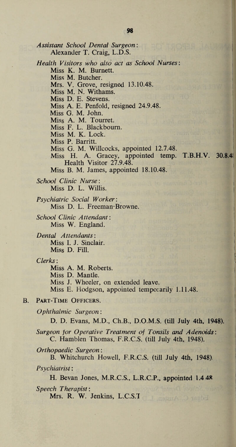 Assistant School Dental Surgeon: Alexander T. Craig, L.D.S. Health Visitors who also act as School Nurses: Miss K. M. Burnett. Miss M. Butcher. Mrs. V. Grove, resigned 13.10.48. Miss M. N. Withams. Miss D. E. Stevens. Miss A. E. Penfold, resigned 24.9.48. Miss G. M. John. Miss A. M. Tourret. Miss F. L. Blackboum. Miss M. K. Lock. Miss P. Barritt. Miss G. M. Willcocks, appointed 12.7.48. Miss H. A. Gracey, appointed temp. T.B.H.V. 30.8.4! Health Visitor 27.9.48. Miss B. M. James, appointed 18.10.48. School Clinic Nurse: Miss D. L. Willis. Psychiatric Social Worker: Miss D. L. Freeman-Browne. School Clinic Attendant: Miss W. England. Dental Attendants: Miss I. J. Sinclair. Miss D. Fill. Clerks: Miss A. M. Roberts. Miss D. Mantle. Miss J. Wheeler, on extended leave. Miss E. Hodgson, appointed tempo:arily 1.11.48. B. Part-Time Officers. Ophthalmic Surgeon: D. D. Evans, M.D., Ch.B., D.O.M.S. (till July 4th, 1948). Surgeon for Operative Treatment of Tonsils and Adenoids: C. Hamblen Thomas, F.R.C.S. (till July 4th, 1948). Orthopaedic Surgeon: B. Whitchurch Howell, F.R.C.S. (till July 4th, 1948). Psychiatrist: H. Bevan Jones, M.R.C.S., L.R.C.P., appointed 1.448 Speech Therapist: Mrs. R. W. Jenkins, L.C.S.T