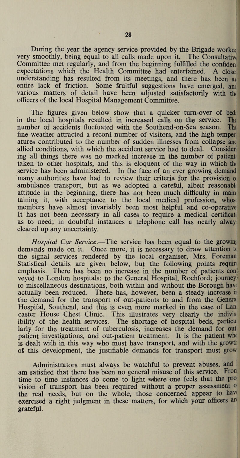 During the year the agency service provided by the Brigade worke< very smoothly, being equal to all calls made upon it. The Consultativ(( Committee met regularly, and from the beginning fulfilled the confiden expectations which the Health Committee had entertained. A close understanding has resulted from its meetings, and there has been ai entire lack of friction. Some fruitful suggestions have emerged, anc various matters of detail have been adjusted satisfactorily with th<; officers of the local Hospital Management Committee. The figures given below show that a quicker turn-over of bed! in the local hospitals resulted in increased calls on the service. Tht number of accidents fluctuated with the Southend-on-Sea season. Tht fine weather attracted a record number of visitors, and the high temper atures contributed to the number of sudden illnesses from collapse anc allied conditions, with which the accident service had to deal. Consider ing all things there was no marked increase in the number of patient! taken to other hospitals, and this is eloquent of the way in which tht service has been administered. In the face of an ever growing demand many authorities have had to review their criteria for the provision o ambulance transport, but as we adopted a careful, albeit reasonable attitude in the beginning, there has not been much difl&culty in main taining it, with acceptance to the local medical profession, whose members have almost invariably been most helpful and co-operative It has not been necessary in all cases to require a medical certificate as to need; in doubtful instances a telephone call has nearly alway: cleared up any uncertainty. Hospital Car Service.—The service has been equal to the growin] demands made on it. Once more, it is necessary to draw attention t( the signal services rendered by the local organiser, Mrs. Foreman Statistical details are given below, but the following points requin emphasis. There has been no increase in the number of patients con veyed to London hospitals; to the General Hospital, Rochford; journey to miscellaneous destinations, both within and without the Borough hav( actually been reduced. There has, however, been a steady increase ii the demand for the transport of out-patients to and from the Genera Hospital, Southend, and this is even more marked in the case of Lan caster House Chest Clinic. This illustrates very clearly the indivis ibility of the health services. The shortage of hospital beds, particu larly for the treatment of tuberculosis, increases the demand for out patient investigations, and out-patient treatment. It is the patient W(h< is dealt with in this way who must have transport, and with the growtl of this development, the justifiable demands for transport must grow Administrators must always be watchful to prevent abuses, and am satisfied that there has been no general misuse of this service. Fron time to time instances do come to Light where one feels that the pro vision of transport has been required without a proper assessment o the real needs, but on the whole, those concerned appear to hav exercised a right judgment in these matters, for which your officers an grateful. I