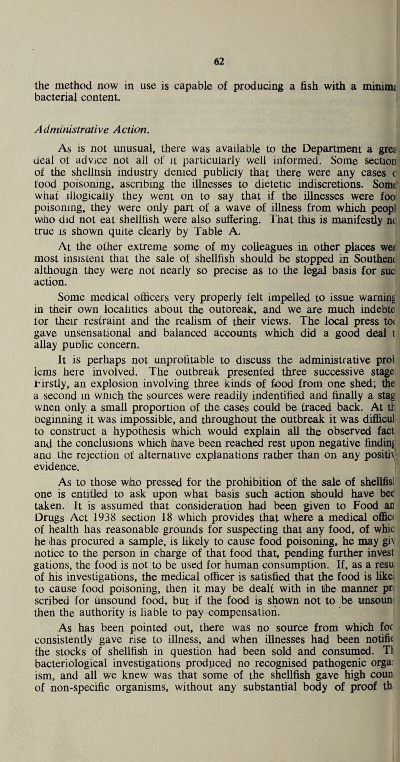 the method now in use is capable of producing a fish with a minima bacterial content. Administrative Action. As is not unusual, there was available to the Department a gre£ deal ot ad Vice not all of it particularly well informed. Some section of the shellnsh industry denied pubhcly that there were any cases c food poisoning, ascribing the illnesses to dietetic indiscretions. Somt what illogically they went on to say that if the illnesses were foo poisoning, they were only part of a wave of illness from which peopl who did not eat shellfish were also suffering. That this is manifesdy nc true IS shown quite clearly by Table A. At the other extreme some of my colleagues in other places wei most insistent that the sale of shellfish should be stopped in Southern although they were not nearly so precise as to the le^ basis for sue action. Some medical officers very properly felt impelled to issue warning in their own locafities about the outbreak, and we are much indebte lor their restraint and the realism of their views. The local press to( gave unsensational and balanced accounts which did a good deal t allay puolic concern. It is perhaps not unprofitable to discuss the administrative prol iems here involved. The outbreak presented three successive stage Tirstly, an explosion involving three kinds of food from one shed; the a second in winch the sources were readily indentified and finally a stag when only, a small proportion of the cases could be traced back. At tl beginning it was impossible, and throughout the outbreak it was difficul to construct a hypothesis which would explain all the observed fact and the conclusions which ihave been reach^ rest upon negative finding ana the rejection of alternative explanations rather than on any positiv' evidence. As to those who pressed for the prohibition of the sale of shellfis] one is entitled to ask upon what basis such action should have bee taken. It is assumed that consideration had been given to Food an Drugs Act 1938 section 18 which provides that where a medical offic< of health has reasonable grounds for suspecting that any food, of whic he has procured a sample, is likely to cause food poisoning, he may gi^ notice to the person in charge of that food that, pending further invest gations, the food is not to be used for human consumption. If, as a resu of his investigations, the medical officer is satisfied that the food is like, to cause food poisoning, then it may be dealt with in the manner pr scribed for unsound food, but if the food is shown not to be unsounn then the authority is liable to pay compensation. As has been pointed out, there was no source from which foe consistently gave rise to illness, and when illnesses had been notific the stocks of shellfisih in question had been sold and consumed. T1 bacteriological investigations produced no recognised pathogenic orgai! ism, and all we knew was that some of the shellfish gave high coun of non-specific organisms, without any substantial body of proof th