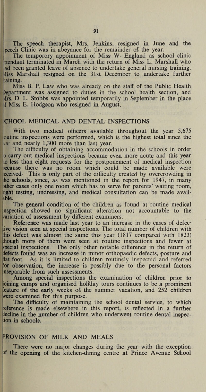 The speech therapist, Mrs. Jenkins, resigned in June and the peech Clinic was in abeyance for the remainder of. the year, i The temporory appoinment of Miss W- England as school clinic ittendant terminated in March with the return of Miss L. Marshall who ‘ ad been granted leave of absence to undertake general nursing training. Aliss Marshall resigned on the 31st December to undertake further [raining. Miss B. P. Law who was already on the staff of the Public Health |)epartment was assigned to duties in the school health section, and i4rs. D. L. Stobbs was appointed temporarily in September in the place |if Miss E. Hodgson who resigned in August. ! CHOOL MEDICAL AND DENTAL INSPECTIONS With two medical officers available throughout the year 5,675 outine inspections were performed, which is the highest total since the ;var and nearly 1,300 more than last year. The difficulty of obtaining accommodation in the schools in order 0 carry out medical inspections became even more acute and this year 10 less than eight requests for the postponement of medical inspection )ecause there was no room which could be made available were eceived- This is only part of the difficulty created by overcrowding in he schools, since, as was mentioned in the report for 1947, in many )ther oases only one room which has to serve for parents’ waiting room, light testing, undressing, and medical consultation can be made avail- iible. I The general condition of the children as found at routine medical nspection showed no significant alteration not accountable to the /ariation of assessment by different examiners. Reference was made last year to an increase in the cases of defec- i;ive vision seen at special inspections. The total number of children with his defect was almost the same this year (1817 compared with 1823) though more of them were seen at routine inspections and fewer at Ispecial inspections. The only other notable difference in the return of defects found was an increase in minor orthopaedic defects, posture and dat foot. As it is limited to children routinely inspected and referred for observation, the increase is possibly due to the personal factors nseparable from such assessments. Among special inspections the examination of children prior to I joining camps and organised holfday tours continues to be a prominent Ifeature of the early weeks of. the summer vacation, and 252 children ;>vere examined for this purpose. ' The difl&culty of maintaining the school dental service, to which reference is made elsewhere in this report, is reflected in a further decline in the number of children who underwent routine dental inspec- '.ion in schools. jPROVISION OF MILK AND MEALS I I There were no major changes during the year with the exception l^f the opening of the kitchen-dining centre at Prince Avenue School I