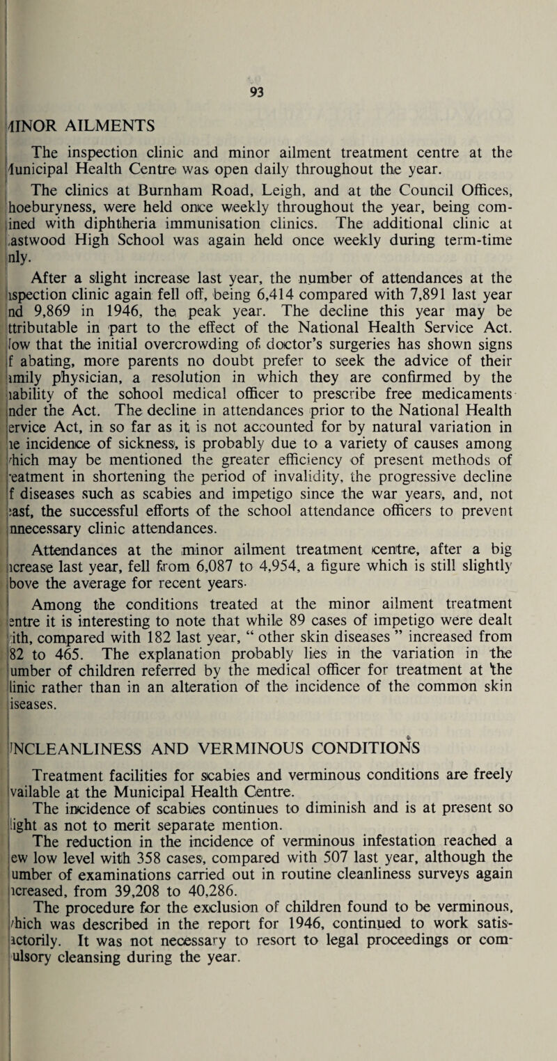 I j 93 kiNOR AILMENTS I I j The inspection clinic and minor ailment treatment centre at the [municipal Health Centre was open daily throughout the year. I The clinics at Burnham Road, Leigh, and at the Council Offices, ■hoeburyness, were held once weekly throughout the year, being com- }ined with diphtheria immunisation clinics. The additional clinic at j astwood High School was again held once weekly during term-time inly. 1 After a slight increase last year, the number of attendances at the iispection clinic again fell off, being 6,414 compared with 7,891 last year |nd 9,869 in 1946, the peak year. The decline this year may be Ittributable in part to the effect of the National Health Service Act. low that the initial overcrowding of doctor’s surgeries has shown signs f abating, more parents no doubt prefer to seek the advice of their I imily physician, a resolution in which they are confirmed by the Inability of the school medical officer to prescribe free medicaments f nder the Act. The decline in attendances prior to the National Health I ervice Act, in so far as it is not accounted for by natural variation in I le incidence of sickness, is probably due to a variety of causes among ! hich may be mentioned the greater efficiency of present methods of : ’eatment in shortening the period of invalidity, the progressive decline f diseases such as scabies and impetigo since the war years, and, not ;asf, the successful efforts of the school attendance officers to prevent unnecessary clinic attendances. ^ Attendances at the minor ailment treatment centre, after a big i jicrease last year, fell from 6,087 to 4,954, a figure which is still slightly i bove the average for recent years- Among the conditions treated at the minor ailment treatment 1 entre it is interesting to note that while 89 cases of impetigo were dealt ith, compared with 182 last year, “ other skin diseases ” increased from n82 to 465. The explanation probably lies in the variation in the umber of children referred by the medical officer for treatment at Vhe linic rather than in an alteration of the incidence of the common skin iseases. INCLEANLINESS AND VERMINOUS CONDITIONS Treatment facilities for scabies and verminous conditions are freely vailable at the Municipal Health Centre. The incidence of scabies continues to diminish and is at present so light as not to merit separate mention, j The reduction in the incidence of verminous infestation reached a \ lew low level with 358 cases, compared with 507 last year, although the Humber of examinations carried out in routine cleanliness surveys again 1 ticreased, from 39,208 to 40,286. The procedure for the exclusion of children found to be verminous, ■ j/hich was described in the report for 1946, continued to work satis- ■ lactorily. It was not necessary to resort to legal proceedings or com- ulsory cleansing during the year.