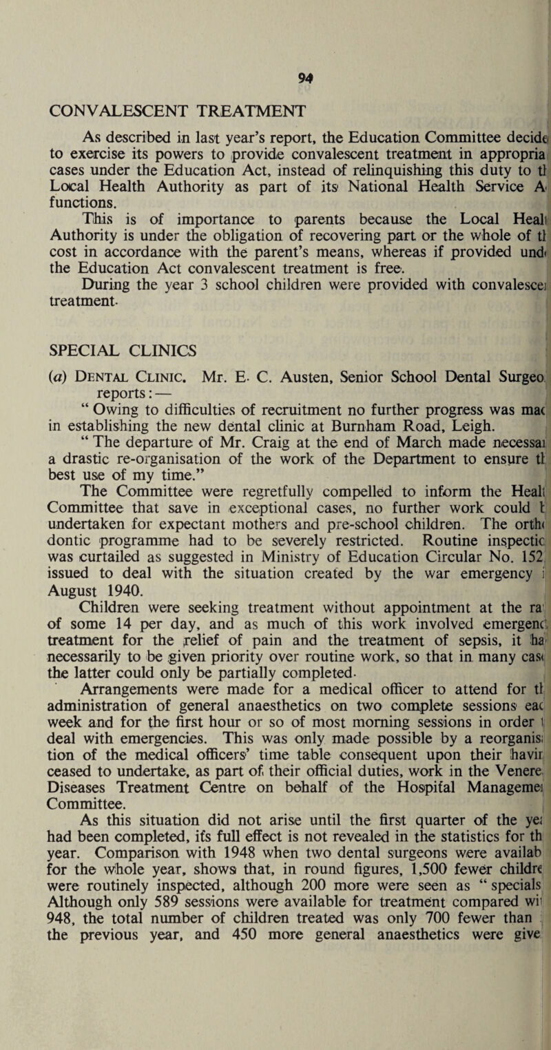 CONVALESCENT TREATMENT As described in last year’s report, the Education Committee decide to exercise its powers to provide convalescent treatment in appropria cases under the Education Act, instead of rehnquishing this duty to tl Local Health Authority as part of its* National Health Service A functions. This is of importance to parents because the Local Heali Authority is under the obligation of recovering part or the whole of tl cost in accordance with the parent’s means, whereas if provided und< the Education Act convalescent treatment is free. During the year 3 school children were provided with convalesce] treatment. SPECIAL CLINICS (a) Dental Clinic. Mr. E- C. Austen, Senior School Dental Surgeo reports: — “ Owing to difficulties of recruitment no further progress was mac in establishing the new dental clinic at Burnham Road, Leigh. “ The departure of Mr. Craig at the end of March made necessai a drastic re-organisation of the work of the Department to ensure tl best use of my time.” The Committee were regretfully compelled to inform the Healt Committee that save in exceptional cases, no further work could I undertaken for expectant mothers and pre-school children. The orth( dontic programme had to be severely restricted. Routine inspectic was curtailed as suggested in Ministry of Education Circular No. 152 issued to deal with the situation created by the war emergency i August 1940. Children were seeking treatment without appointment at the ra of some 14 per day, and as much of this work involved emergent treatment for the relief of pain and the treatment of sepsis, it ha necessarily to be given priority over routine work, so that in many cas< the latter could only be partially completed- Arrangements were made for a medical officer to attend for tl administration of general anaesthetics on two complete sessions eac week and for the first hour or so of most morning sessions in order t deal with emergencies. This was only made possible by a reorganis; tion of the medical officers’ time table consequent upon their havir ceased to undertake, as part of. their official duties, work in the Venere Diseases Treatment C^tre on behalf of the Hospital Managemei Committee. As this situation did not arise until the first quarter of the yei had been completed, ifs full effect is not revealed in the statistics for th year. Comparison with 1948 when two dental surgeons were availab for the wihole year, shows that, in round figures, 1,500 fewer childr€ were routinely inspected, although 200 more were seen as “ specials Although only 589 sessions were available for treatment compared wiv 948, the total number of children treated was only 700 fewer than the previous year, and 450 more general anaesthetics were give