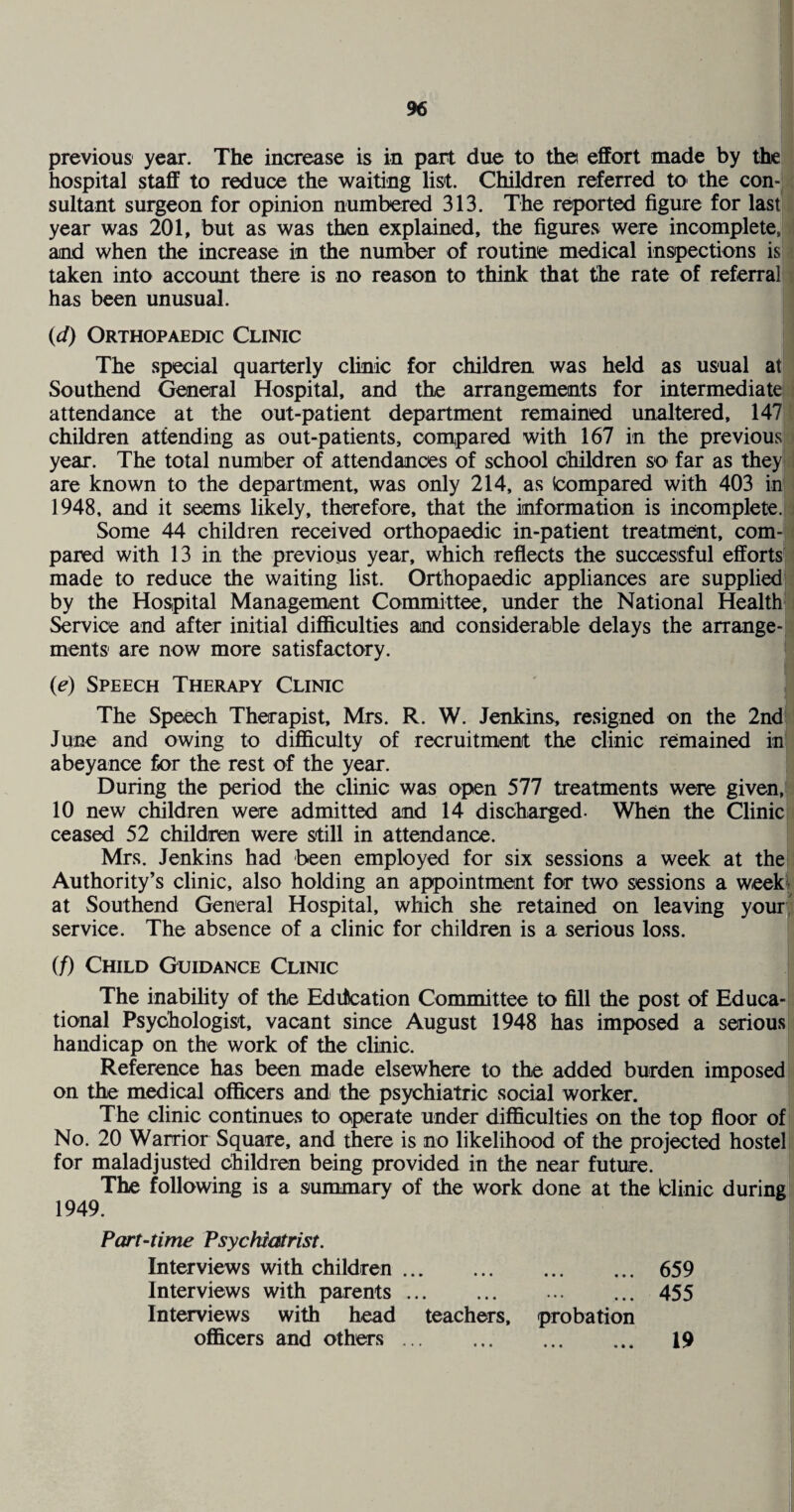 previous year. The increase is in part due to the effort made by the hospital staff to reduce the waiting list. Children referred tO' the con-: sultant surgeon for opinion numbered 313. The reported figure for last; year was 201, but as was then explained, the figures were incomplete,; and when the increase in the number of routine medical inspections is taken into account there is no reason to think that the rate of referral has been unusual. (^0 Orthopaedic Clinic The special quarterly clinic for children was held as usual at Southend General Hospital, and the arrangements for intermediate attendance at the out-patient department remained unaltered, 147 children attending as out-patients, oom,pared with 167 in the previous year. The total number of attendances of school children so far as they are known to the department, was only 214, as Icompared with 403 in 1948, and it seems likely, therefore, that the information is incomplete.i Some 44 children received orthopaedic in-patient treatment, com¬ pared with 13 in the previous year, which reflects the successful efforts! made to reduce the waiting list. Orthopaedic appliances are suppliedj by the Hospital Management Committee, under the National Health* Service and after initial diflSLCulties and considerable delays the arrange-! ments' are now more satisfactory. (e) Speech Therapy Clinic The Speech Therapist, Mrs. R. W. Jenkins, resigned on the 2nd June and owing to difficulty of recruitment the clinic remained in abeyance for the rest of the year. During the period the clinic was open 577 treatments were given, 10 new children were admitted and 14 discharged. When the Clinic ceased 52 children were still in attendance. Mrs. Jenkins had been employed for six sessions a week at the Authority’s clinic, also holding an appointment for two sessions a week'; at Southend General Hospital, which she retained on leaving your! service. The absence of a clinic for children is a serious loss. (f) Child Guidance Clinic The inability of the Edification Committee to fill the post of Educa¬ tional Psychologist, vacant since August 1948 has imposed a serious handicap on the work of the clinic. Reference has been made elsewhere to the added burden imposed on the medical officers and the psychiatric social worker. The clinic continues to operate under difficulties on the top floor of No. 20 Warrior Square, and there is no likelihood of the projected hostel for maladjusted children being provided in the near future. The following is a summary of the work done at the blinic during 1949. Part-time Psychiatrist. Interviews with children. «• • • • • 659 Interviews with parents. Interviews with head teachers. * * * • • • probation 455 officers and others. • • • • • • 19