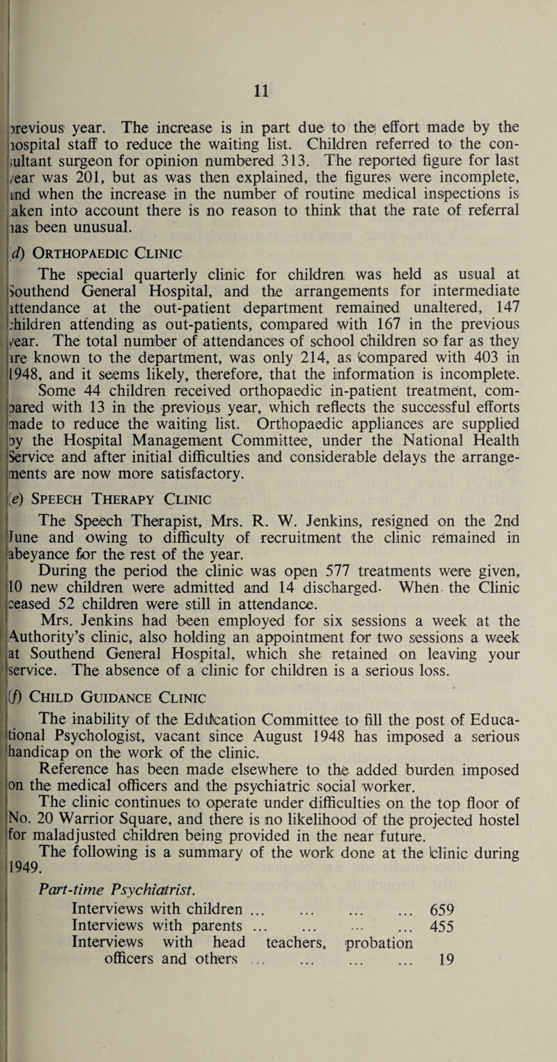 previous year. The increase is in part due to the! effort made by the lospital staff to reduce the waiting list. Children referred tO' the con- .iultant surgeon for opinion numbered 313. The reported figure for last , /ear was 201, but as was then explained, the figures were incomplete, ind when the increase in the number of routine medical inspections is aken into account there is no reason to think that the rate of referral |ias been unusual. !>/) Orthopaedic Clinic The special quarterly clinic for children was held as usual at Southend General Hospital, and the arrangements for intermediate ittendance at the out-patient department remained unaltered, 147 children attending as out-patients, compared with 167 in the previous year. The total number of attendances of school children so far as they lire known to the department, was only 214, as (compared with 403 in fjl948, and it seems likely, therefore, that the information is incomplete, ji Some 44 children received orthopaedic in-patient treatment, com- flDared with 13 in the previous year, which reflects the successful efforts pade to reduce the waiting list. Orthopaedic appliances are supplied [■by the Hospital Management Committee, under the National Health Service and after initial difficulties and considerable delays the arrange¬ ments are now more satisfactory. \[e) Speech Therapy Clinic The Speech Therapist, Mrs. R. W. Jenkins, resigned on the 2nd June and owing to difficulty of recruitment the clinic remained in abeyance for the rest of the year. I During the period the clinic was open 577 treatments were given, 10 new children were admitted and 14 discharged- When the Clinic ceased 52 children were still in attendance. Mrs. Jenkins had been employed for six sessions a week at the H Authority’s clinic, also holding an appointment for two sessions a week ( at Southend General Hospital, which she retained on leaving your 1 service. The absence of a clinic for children is a serious loss. 1 if) Child Guidance Clinic The inability of the Education Committee to fill the post of Educa- : tional Psychologist, vacant since August 1948 has imposed a serious (handicap on the work of the clinic. Reference has been made elsewhere to the added burden imposed on the medical officers and the psychiatric social worker. The clinic continues to operate under difficulties on the top floor of [ No. 20 Warrior Square, and there is no likelihood of the projected hostel I for maladjusted children being provided in the near future. The following is a summary of the work done at the blinic during 1949. Part-time Psychiatrist. Interviews with children. • • • • • * 659 Interviews with parents. Interviews with head teachers. probation 455 officers and others ... • • • • • • 19