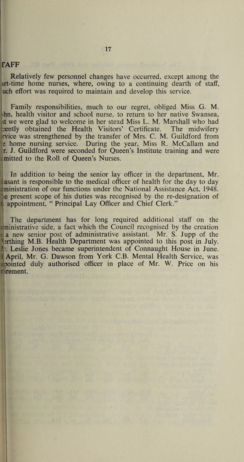 FAFF Relatively few personnel changes have occurred, except among the irt-time home nurses, where, owing to a continuing dearth of staff, uch effort was required to maintain and develop this service. I Family responsibilities, much to our regret, obliged Miss G. M. thn, health visitor and school nurse, to return to her native Swansea, it we were glad to welcome in her stead Miss L. M. Marshall who had xntly obtained the Health Visitors’ Certificate. The midwifery rvice was strengthened by the transfer of Mrs. C. M. Guildford from e home nursing service. During the year. Miss R. McCallam and r. J. Guildford were seconded for Queen’s Institute training and were ; mitted to the Roll of Queen’s Nurses. In addition to being the senior lay officer in the department, Mr. ] asant is responsible to the medical officer of health for the day to day < ministration of our functions under the National Assistance Act, 1948. ^jie present scope of his duties was recognised by the re-designation of Ij. appointment, “ Principal Lay Officer and Chief Clerk.” ! The department has for long required additional staff on the rjministrative side, a fact which the Council recognised by the creation (! a new senior post of administrative assistant. Mr. S. Jupp of the iDrthing M.B. Health Department was appointed to this post in July. I'. Leslie Jones became superintendent of Connaught House in June. Ij April, Mr. G. Dawson from York C.B. Mental Health Service, was ^ipointed duly authorised officer in place of Mr. W. Price on his rlirement. f*