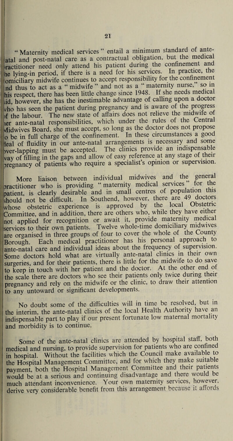21 I “ Maternity medical services ” entail a minimum standard of iatal and post-natal care as a contractual obligation, but the medical jtractitioner need only attend his patient during the confinement and he lying-in period, if there is a need for his services. In pracUce, the I omiciliary midwife continues to accept responsibility for the confinement nd thus to act as a “ midwife ” and not as a “ maternity nurse, so in his respect, there has been little change since 1948. If she needs medical lid, however, she has the inestimable advantage of calhng upon a doctor vho has seen the patient during pregnancy and is aware of the progress j)f the labour. The new state of affairs does not relieve the midwife ot iier ante-natal responsibilities, which under the rules of the Central (vlidwives Board, she must accept, so long as the doctor does not propose Io be in full charge of the confinement. In these circumstances a good leal of fluidity in our ante-natal arrangements is necessary and some )ver-lapping must be accepted. The clinics provide an mdispensabk vay of filling in the gaps and allow of easy reference at any stage of their jpregnancy of patients who require a specialist’s opinion or supervision. i More liaison between individual midwives and the geneml iDractitioner who is providing “ maternity medical services ” for the ipatient, is clearly desirable and in small centres of population this Ishould not be difficult. In Southend, however, there are 49 doctop 'whose obstetric experience is approved by the local Obstemc rjCommittee, and in addition, there are others who, while they have ^Aher ’not applied for recognition or await it, provide maternity medical . jservices to their own patients. Twelve whole-time domiciliary mmwives I are organised in three groups of four to cover the whole of the County (Borough Each medical practitioner has his personal approach to i I ante-natal care and individual ideas about the frequency of supervision. ' Some doctors hold what are virtually ante-natal clinics in their own ' surgeries, and for their patients, there is little for the midwife to do save to keep in touch with her patient and the doctor. At the other end of the scale there are doctors who see their patients only twice during their pregnancy and rely on the midwife or the clinic, to draw their attention to any untoward or significant developments. No doubt some of the difficulties will in time be resolved, but in i the interim, the ante-natal clinics of the local Health Authority have an I indispensable part to play if our present fortunate low maternal mortality I and morbidity is to continue. Some of the ante-natal clinics are attended by hospital staff, both medical and nursing, to provide supervision for patients who are confined in hospital. Without the facilities which the Council make availableAo the Hospital Management Committee, and for which they make suitable payment, both the Hospital Management Committee and their patients i would be at a serious and continuing disadvantage and there would be much attendant inconvenience. Your own maternity services, however, derive very considerable benefit from this arrangement because it affords I