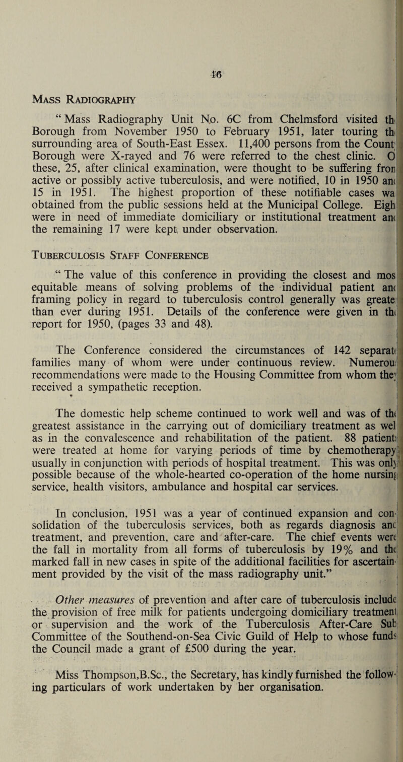 16 Mass Radiography “ Mass Radiography Unit No. 6C from Chelmsford visited th- Borough from November 1950 to February 1951, later touring th surrounding area of South-East Essex. 11,400 persons from the Count ; Borough were X-rayed and 76 were referred to the chest clinic. 0 these, 25, after clinical examination, were thought to be suffering fron active or possibly active tuberculosis, and were notified, 10 in 1950 am 15 in 1951. The highest proportion of these notifiable cases wa obtained from the public sessions held at the Municipal College. Eigh were in need of immediate domicihary or institutional treatment am the remaining 17 were kept under observation. Tuberculosis Staff Conference “ The value of this conference in providing the closest and mos ; equitable means of solving problems of the individual patient am framing policy in regard to tuberculosis control generally was greate ! than ever during 1951. Details of the conference were given in tht report for 1950, (pages 33 and 48). The Conference considered the circumstances of 142 separat i families many of whom were under continuous review. Numerou I recommendations were made to the Housing Committee from whom the;; ( received a sympathetic reception. The domestic help scheme continued to work well and was of ih greatest assistance in the carrying out of domiciliary treatment as wel as in the convalescence and rehabilitation of the patient. 88 patient: i were treated at home for varying periods of time by chemotherapy'; usually in conjunction with periods of hospital treatment. This was only ] possible because of the whole-hearted co-operation of the home nursing; service, health visitors, ambulance and hospital car services. In conclusion, 1951 was a year of continued expansion and con¬ solidation of the tuberculosis services, both as regards diagnosis am treatment, and prevention, care and after-care. The chief events wen the fall in mortality from all forms of tuberculosis by 19% and tht marked fall in new cases in spite of the additional facilities for ascertain¬ ment provided by the visit of the mass radiography unit.” Other measures of prevention and after care of tuberculosis include the provision of free milk for patients undergoing domiciliary treatment or supervision and the work of the Tuberculosis After-Care Sub Committee of the Southend-on-Sea Civic Guild of Help to whose fundsj the Council made a grant of £500 during the year. Miss Thompson,B.Sc., the Secretary, has kindly furnished the follow¬ ing particulars of work undertaken by her organisation.