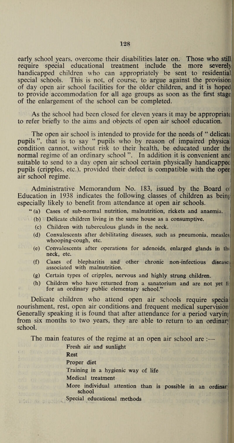 early school years, overcome their disabilities later on. Those who still require special educational treatment include the more severely handicapped children who can appropriately be sent to residentialj' special schools. This is not, of course, to argue against the provision, of day open air school facilities for the older children, and it is hoped to provide accommodation for all age groups as soon as the first stage! of the enlargement of the school can be completed. As the school had been closed for eleven years it may be appropriate; to refer briefly to the aims and objects of open air school education. The open air school is intended to provide for the needs of “ delicate pupils ”, that is to say “ pupils who by reason of impaired physical condition cannot, without risk to their health, be educated under thef normal regime of an ordinary school ”. In addition it is convenient and' suitable to send to a day open air school certain physically handicappec pupils (cripples, etc.), provided their defect is compatible with the oper air school regime. Administrative Memorandum No. 183, issued by the Board oj| Education in 1938 indicates the following classes of children as bein^^ especially likely to benefit from attendance at open air schools. “ (a) Cases of sub-normal nutrition, malnutrition, rickets and anaemia. (b) Delicate children living in the same house as a consumptive. (c) Children with tuberculous glands in the neck. (d) Convalescents after debilitating diseases, such as pneumonia, measles whooping-cough, etc. (e) Convalescents after operations for adenoids, enlarged glands in th< neck, etc. (f) Cases of blepharitis and other chronic non-inf ectious disease i associated with malnutrition. (g) Certain types of cripples, nervous and highly strung children. (h) Children who have returned from a sanatorium and are not yet fij ' for an ordinary public elementary school.” Delicate children who attend open air schools require specia nourishment, rest, open air conditions and frequent medical supervision Generally speaking it is found that after attendance for a period varying' from six months to two years, they are able to return to an ordinar school. \ The main features of the regime at an open air school are :— | Fresh air and sunlight | ’ Rest Proper diet ^ Training in a hygienic way of life Medical treatment More individual attention than is possible in an ordiuftTlI school I Special educational methods