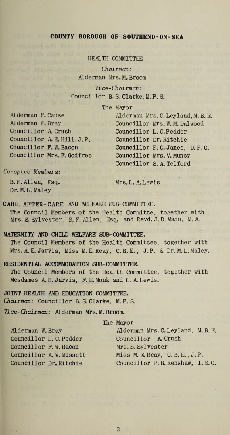 HEALTH COMMITTEE Chairman: Alderman Mrs. M. Broom Vi ce- Chairman: Councillor B. S. Clarke, M.P. S. The Mayor Alderman F. Cause Alderman W. Bray Councillor A Crush Councillor A. E, Hill, J.P. Councillor P. W. Bacon Councillor Mrs. F. Godfree Co-opted Members: B. P. Allen, Esq, Dr„ M. L. Maley Alderman Mrs* C. Leyland, M. B. E. Councillor Mrs, W. M.Dalwood Councillor L.C.Pedder Councillor Dr. Ritchie Councillor P. C. Janes, D. F. C. Councillor Mrs. V. Muncy Councillor S. A. Telford Mrs. L. A. Lewis CARE, AFTER-CARE AND WELFARE SUB-COMMITTEE. The Council Members of the Health Committe, together with Mrs. S. Sylvester, 3„ F, Mien, Esq, and Revd. J. D, Mann, M. A MATERNITY AND CHILD WELFARE SUB- COMMITTEE. The Council Members of the Health Committee, together with Mrs. A. E. Jarvis, Miss M. E. Reay, C. B. E. , J.P. & Dr. M.L. Maley. RESIDENTIAL ACCOMMODATION SUB-COMMITTEE. The Council Members of the Health Committee, together with Mesdames A. E. Jarvis, F. E. Monk and L. A. Lewis. JOINT HEALTH AND EDUCATION COMMITTEE, Chairman: Councillor B, S. Clarke, M.P. S. Vice-Chairman: Alderman Mrs. M. Broom. Alderman W. Bray Councillor L. C.Pedder Councillor F. W. Bacon Councillor A V.Mussett Councillor Dr. Ritchie The Mayor Alderman Mrs. C. Leyland, M. B. E. Councillor A. Crush Mrs. S. Sylvester Miss M. E. Reay, C. B. E. ,J.P. Councillor P.B. Renshaw, I.S.0.