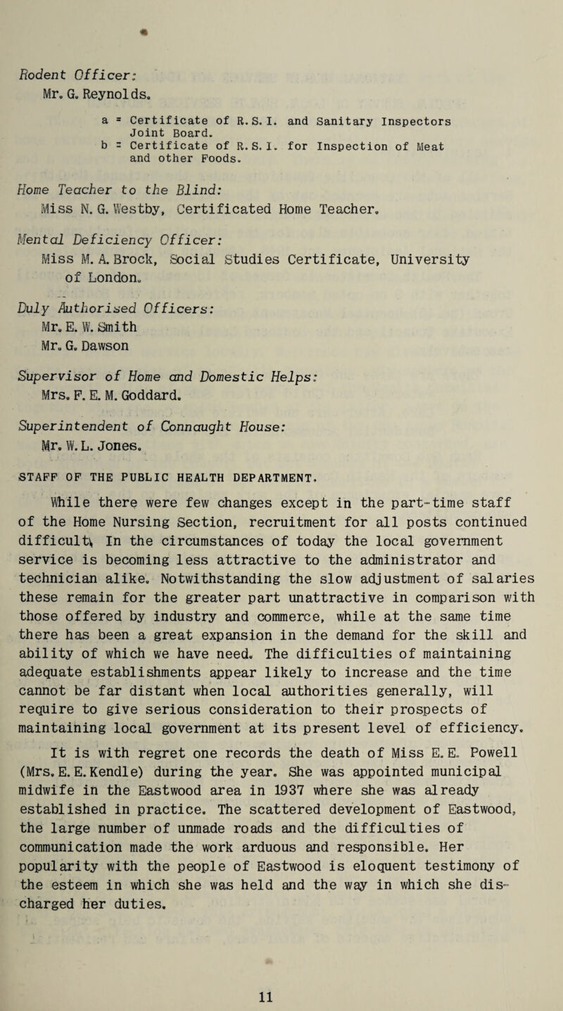 Rodent Officer; Mr. G. Reynolds,, a = Certificate of R.S. I. and Sanitary Inspectors Joint Board. b = Certificate of R.S. I. for Inspection of Meat and other Poods. Home Teacher to the Blind: Miss N. G. Westby, Certificated Home Teacher. Mental Deficiency Officer: Miss M. A. Brock, Social Studies Certificate, University of London. Duly Authorised Officers: Mr. E. W. Smith Mr. G. Dawson Supervisor of Home and Domestic Helps: Mrs. P. E. M. Goddard. Superintendent of Connaught House: Mr. W. L. Jones. STAFF OF THE PUBLIC HEALTH DEPARTMENT, While there were few changes except in the part-time staff of the Home Nursing Section, recruitment for all posts continued difficult In the circumstances of today the local government service is becoming less attractive to the administrator and technician alike. Notwithstanding the slow adjustment of salaries these remain for the greater part unattractive in comparison with those offered by industry and commerce, while at the same time there has been a great expansion in the demand for the skill and ability of which we have need. The difficulties of maintaining adequate establishments appear likely to increase and the time cannot be far distant when local authorities generally, will require to give serious consideration to their prospects of maintaining local government at its present level of efficiency. It is with regret one records the death of Miss E. E. Powell (Mrs, E. E. Kendle) during the year. She was appointed municipal midwife in the Eastwood area in 1937 where she was already established in practice. The scattered development of Eastwood, the large number of unmade roads and the difficulties of communication made the work arduous and responsible. Her popularity with the people of Eastwood is eloquent testimony of the esteem in which she was held and the way in which she dis¬ charged her duties. t • . .. . . -