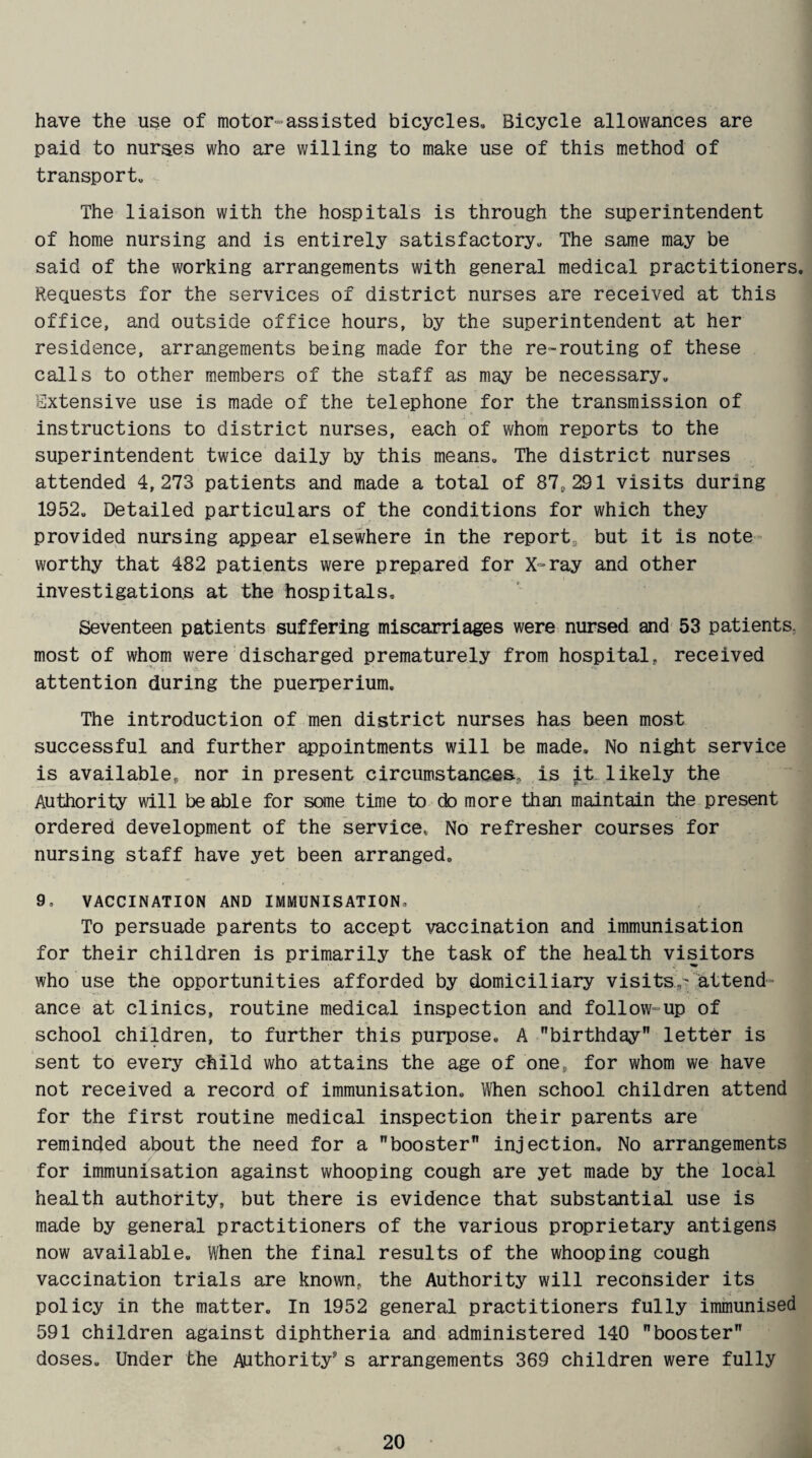 have the use of motor-assisted bicycles. Bicycle allowances are paid to nurses who are willing to make use of this method of transport. The liaison with the hospitals is through the superintendent of home nursing and is entirely satisfactory. The same may be said of the working arrangements with general medical practitioners. Requests for the services of district nurses are received at this office, and outside office hours, by the superintendent at her residence, arrangements being made for the re-routing of these calls to other members of the staff as may be necessary. Extensive use is made of the telephone for the transmission of instructions to district nurses, each of whom reports to the superintendent twice daily by this means. The district nurses attended 4,273 patients and made a total of 87,291 visits during 1952, Detailed particulars of the conditions for which they provided nursing appear elsewhere in the report, but it is note¬ worthy that 482 patients were prepared for X-ray and other investigations at the hospitals. Seventeen patients suffering miscarriages were nursed and 53 patients, most of whom were discharged prematurely from hospital, received attention during the puerperium. The introduction of men district nurses has been most successful and further appointments will be made. No night service is available, nor in present circumstances., is it likely the Authority will be able for some time to do more than maintain the present ordered development of the service, No refresher courses for nursing staff have yet been arranged, 9, VACCINATION AND IMMUNISATION, To persuade parents to accept vaccination and immunisation for their children is primarily the task of the health visitors who use the opportunities afforded by domiciliary visits,- attend¬ ance at clinics, routine medical inspection and follow-up of school children, to further this purpose. A birthday letter is sent to every child who attains the age of one, for whom we have not received a record of immunisation. When school children attend for the first routine medical inspection their parents are reminded about the need for a booster injection. No arrangements for immunisation against whooping cough are yet made by the local health authority, but there is evidence that substantial use is made by general practitioners of the various proprietary antigens now available. When the final results of the whooping cough vaccination trials are known, the Authority will reconsider its policy in the matter. In 1952 general practitioners fully immunised 591 children against diphtheria and administered 140 booster doses. Under the Authority5 s arrangements 369 children were fully