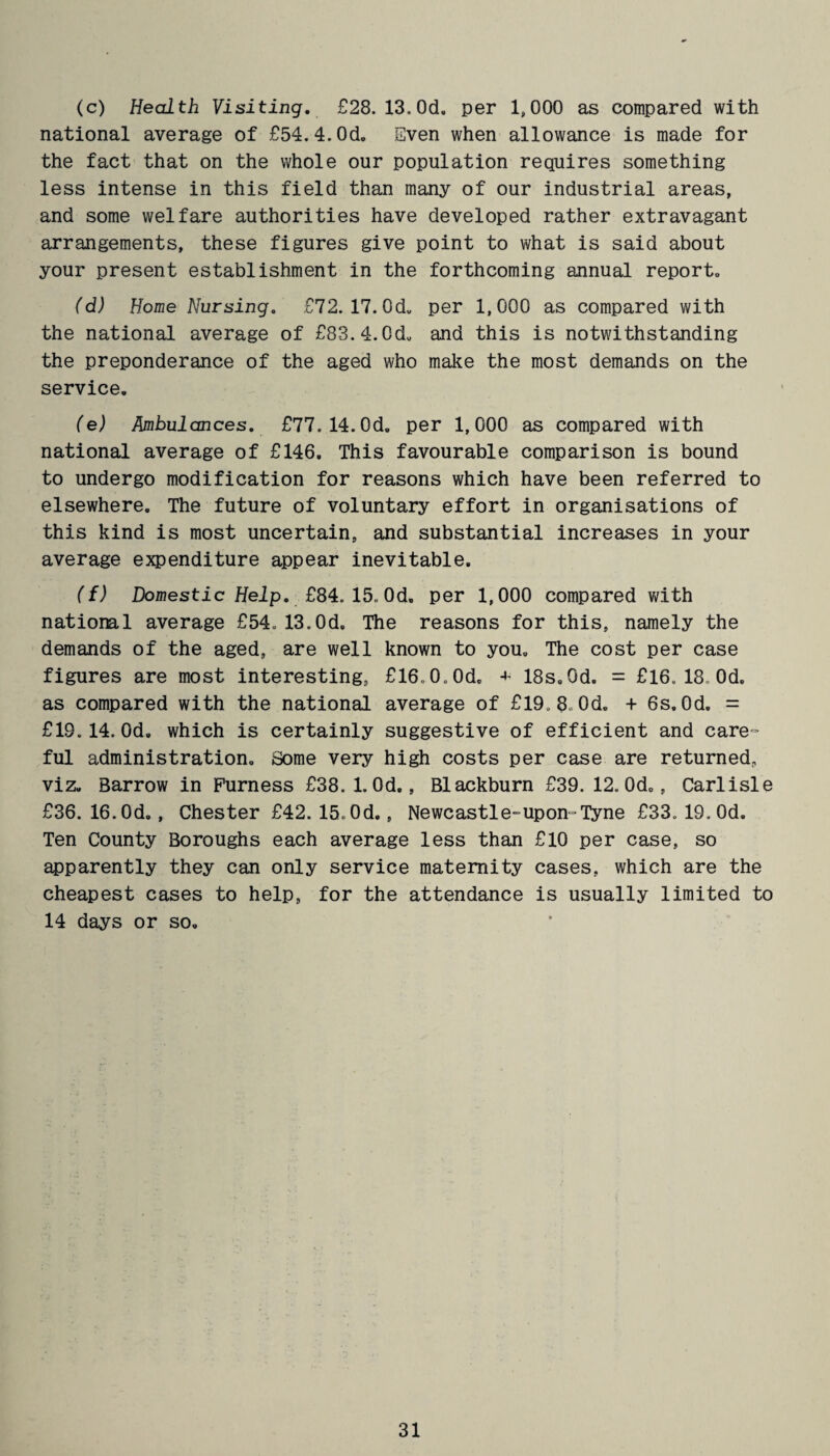 (c) Health Visiting. £28. 13.0d. per 1,000 as compared with national average of £54.4.0d. Sven when allowance is made for the fact that on the whole our population requires something less intense in this field than many of our industrial areas, and some welfare authorities have developed rather extravagant arrangements, these figures give point to what is said about your present establishment in the forthcoming annual report,, (d) Home Nursing. £72. 17. 0d„ per 1,000 as compared with the national average of £83.4.0d. and this is notwithstanding the preponderance of the aged who make the most demands on the service. (e) Ambulances. £77.14.0d. per 1,000 as compared with national average of £146. This favourable comparison is bound to undergo modification for reasons which have been referred to elsewhere. The future of voluntary effort in organisations of this kind is most uncertain, and substantial increases in your average expenditure appear inevitable. ({) Domestic Help. £84. 15. Od. per 1,000 compared with national average £54,13.Od. The reasons for this, namely the demands of the aged, are well known to you. The cost per case figures are most interesting, £l6o0.0d. 18s.Od. = £16. 18. Od. as compared with the national average of £19. 8, 0d. + 6s. Od. = £19.14. Od. which is certainly suggestive of efficient and care¬ ful administration. Some very high costs per case are returned, viz. Barrow in Furness £38. 1. Od., Blackburn £39. 12. Od., Carlisle £36. 16. Od. , Chester £42. 15. Od., Newcastle-upon-Tyne £33. 19. Od. Ten County Boroughs each average less than £10 per case, so apparently they can only service maternity cases, which are the cheapest cases to help, for the attendance is usually limited to 14 days or so.