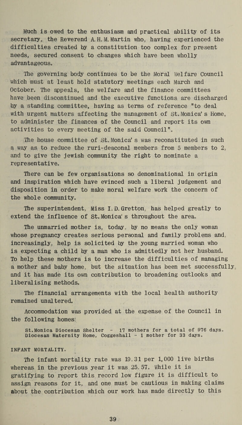 Much is owed to the enthusiasm and practical ability of its secretary., the Reverend A, H. M. Martin who, having experienced the difficulties created by a constitution too complex for present needs, secured consent to changes which have been wholly advantageous. The governing body continues to be the Moral Welfare Council which must at least hold statutory meetings each March and October. The appeals, the welfare and the finance committees have been discontinued and the executive functions are discharged by a standing committee, having as terms of reference to deal with urgent matters affecting the management of St.Monica's Home, to administer the finances of the Council and report its own activities to every meeting of the said Council. The house committee of St. Monica's was reconstituted in such a way as to reduce the ruri-deaconal members from 5 members to 2, and to give the jewish community the right to nominate a representative. There can be few organisations so denominational in origin and inspiration which have evinced such a liberal judgement and disposition in order to make moral welfare work the concern of the whole community. The superintendent, Miss I, D. Gretton, has helped greatly to extend the influence of St. Monica11 s throughout the area. The unmarried mother is, today, by no means the only woman whose pregnancy creates serious personal and family problems and increasingly, help is solicited by the young married woman who is expecting a child by a man who is admittedly not her husband. To help these mothers is to increase the difficulties of managing a mother and baby home, but the situation has been met successfully, and it has made its own contribution to broadening outlooks and liberalising methods. The financial arrangements with the local health authority remained unaltered. Accommodation was provided at the expense of the Council in the following homes: St.Monica Diocesan Shelter = 17 mothers for a total of 976 days. Diocesan Maternity Home, Coggeshall - 1 mother for 33 days. INFANT MORTALITY. The infant mortality rate was 19,31 per 1,000 live births whereas in the previous year it was 25. 57. While it is gratifying to report this record low figure it is difficult to assign reasons for it, and one must be cautious in making claims about the contribution which our work has made directly to this