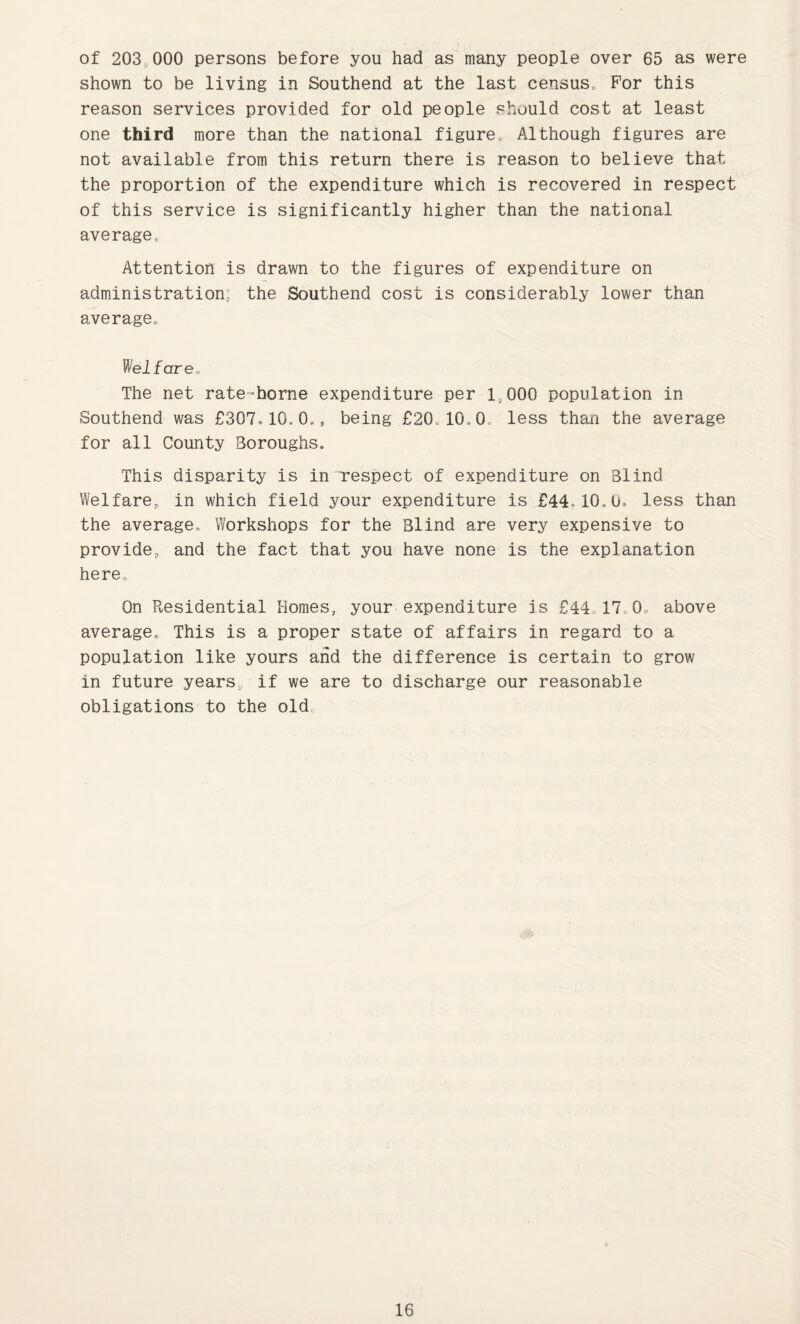 of 203,000 persons before you had as many people over 65 as were shown to be living in Southend at the last census. For this reason services provided for old people should cost at least one third more than the national figure. Although figures are not available from this return there is reason to believe that the proportion of the expenditure which is recovered in respect of this service is significantly higher than the national average. Attention is drawn to the figures of expenditure on administration; the Southend cost is considerably lower than average. Welfare., The net rate-horne expenditure per 15 000 population in Southend was £307.10,0., being £20.10,0„ less than the average for all County Boroughs. This disparity is in respect of expenditure on Blind Welfare, in which field your expenditure is £44., 10.0. less than the average. Workshops for the Blind are very expensive to provide, and the fact that you have none is the explanation here. On Residential Homes, your expenditure is £44.17.0. above average. This is a proper state of affairs in regard to a population like yours and the difference is certain to grow in future years, if we are to discharge our reasonable obligations to the old.