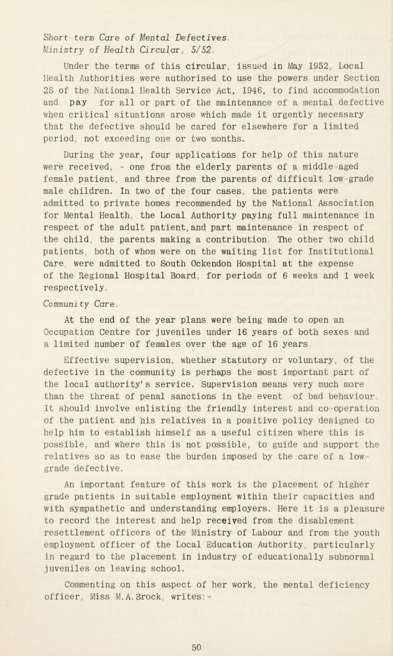 Short term Care of Mental Defectives,, Ministry of Health Circular, 5/52„ Under the terms of this circular, issued in May 1952, Local Health Authorities were authorised to use the powers under Section 28 of the National Health Service Act, 1946, to find accommodation and pay for all or part of the maintenance of a mental defective when critical situations arose which made it urgently necessary that the defective should be cared for elsewhere for a limited period, not exceeding one or two months. During the year, four applications for help of this nature were received, - one from the elderly parents of a middle-aged female patient, and three from the parents of difficult low-grade male children. In two of the four cases, the patients were admitted to private homes recommended by the National Association for Mental Health, the Local Authority paying full maintenance in respect of the adult patient,and part maintenance in respect of the child, the parents making a contribution. The other two child patients, both of whom were on the waiting list for Institutional Cares were admitted to South Ockendon Hospital at the expense of the Regional Hospital Board, for periods of 6 weeks and 1 week respectively. Community Care, At the end of the year plans were being made to open an Occupation Centre for juveniles under 16 years of both sexes and a limited number of females over the age of 16 years. Effective supervision, whether statutory or voluntary, of the defective in the community is perhaps the most important part of the local authority's service. Supervision means very much more than the threat of penal sanctions in the event of bad behaviour. It should involve enlisting the friendly interest and co-operation of the patient and his relatives in a positive policy designed to help him to establish himself as a useful citizen where this is possible., and where this is not possible, to guide and support the relatives so as to ease the burden imposed by the care of a low- grade defective. An important feature of this work is the placement of higher grade patients in suitable employment within their capacities and with sympathetic and understanding employers. Here it is a pleasure to record the interest and help received from the disablement resettlement officers of the Ministry of Labour and from the youth employment officer of the Local Education Authority, particularly in regard to the placement in industry of educationally subnormal juveniles on leaving school. Commenting on this aspect of her work, the mental deficiency officer, Miss M.A,Brock, writes:-