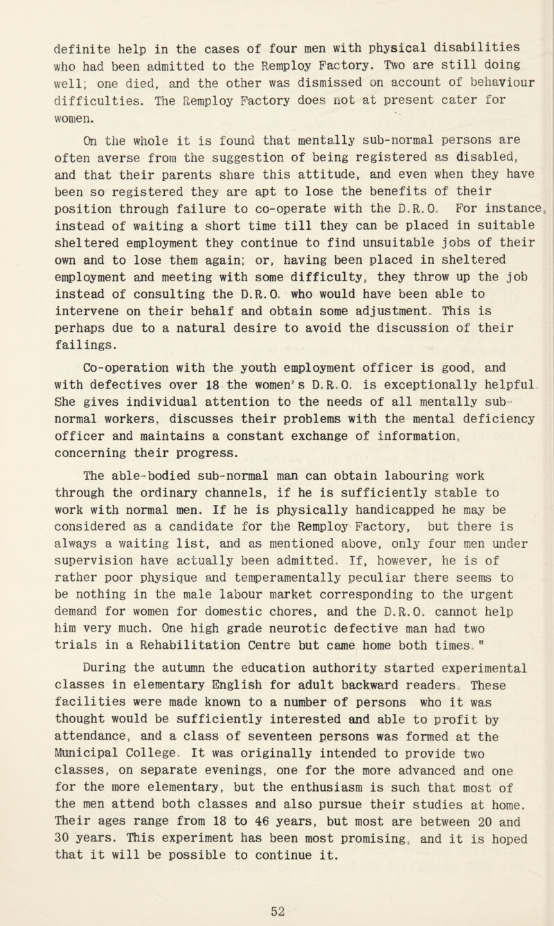 definite help in the cases of four men with physical disabilities who had been admitted to the Remploy Factory. Two are still doing well; one died, and the other was dismissed on account of behaviour difficulties. The Remploy Factory does not at present cater for women. On the whole it is found that mentally sub-normal persons are often averse from the suggestion of being registered as disabled, and that their parents share this attitude, and even when they have been so registered they are apt to lose the benefits of their position through failure to co-operate with the D.R.O. For instance, instead of waiting a short time till they can be placed in suitable sheltered employment they continue to find unsuitable jobs of their own and to lose them again; or, having been placed in sheltered employment and meeting with some difficulty, they throw up the job instead of consulting the D.R.O. who would have been able to intervene on their behalf and obtain some adjustment. This is perhaps due to a natural desire to avoid the discussion of their failings. Co-operation with the youth employment officer is good, and with defectives over 18 the women's D.R.O. is exceptionally helpful She gives individual attention to the needs of all mentally sub¬ normal workers, discusses their problems with the mental deficiency officer and maintains a constant exchange of information, concerning their progress. The able-bodied sub-normal man can obtain labouring work through the ordinary channels, if he is sufficiently stable to work with normal men. If he is physically handicapped he may be considered as a candidate for the Remploy Factory, but there is always a waiting list, and as mentioned above, only four men under supervision have actually been admitted. If, however, he is of rather poor physique and temperamentally peculiar there seems to be nothing in the male labour market corresponding to the urgent demand for women for domestic chores, and the D.R.O. cannot help him very much. One high grade neurotic defective man had two trials in a Rehabilitation Centre but came home both times. During the autumn the education authority started experimental classes in elementary English for adult backward readers. These facilities were made known to a number of persons who it was thought would be sufficiently interested and able to profit by attendance, and a class of seventeen persons was formed at the Municipal College, It was originally intended to provide two classes, on separate evenings, one for the more advanced and one for the more elementary, but the enthusiasm is such that most of the men attend both classes and also pursue their studies at home. Their ages range from 18 to 46 years, but most are between 20 and 30 years. This experiment has been most promising, and it is hoped that it will be possible to continue it.