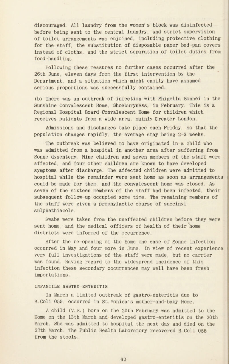 discouraged, All laundry from the women's block was disinfected before being sent to the central laundry and strict supervision of toilet arrangements was enjoined, including protective clothing for the staff, the substitution of disposable paper bed-pan covers instead of cloths, and the strict separation of toilet duties from food handling. Following these measures no further cases occurred after the 26th June, eleven days from the first intervention by the Department, and a situation which might easily have assumed serious proportions was successfully contained (b) There was an outbreak of infection with Shigella Sonnei in the Sunshine Convalescent Home,, Shoeburyness, in February This is a Regional Hospital Board Convalescent Home for children which receives patients from a wide area, mainly Greater London Admissions and discharges take place each Friday, so that the population changes rapidly the average stay being 2-3 weeks The outbreak was believed to have originated in a child who was admitted from a hospital in another area after suffering from Sonne dysentery Nine children and seven members of the staff were affected and four other children are known to have developed symptoms after discharge. The affected children were admitted to hospital while the remainder were sent home as soon as arrangements could be made for them and the convalescent home was closed. As seven of the sixteen members of the staff had been infected, their subsequent follow up occupied some time. The remaining members of the staff were given a prophylactic course of succinyl sulphathiazole Swabs were taken from the unaffected children before they were sent home, and the medical officers of health of their home districts were informed of the occurrence After the re opening of the Home one case of Sonne infection occurred in May and four more in June In view of recent experience very full investigations of the staff were made but no carrier was found Having regard to the widespread incidence of this infection these secondary occurrences may well have been fresh importations, INFANTILE GASTRO ENTERITIS In March a limited outbreak of gastro-enteritis due to B Coli 055 occurred in St,Monica’s motherland-baby Home, A child (V,S.) born on the 20th February was admitted to the Home on the 13th March and developed gastro enteritis on the 20th March. She was admitted to hospital the next day and died on the 27th March, The Public Health Laboratory recovered B.Coli 055 from the stools.