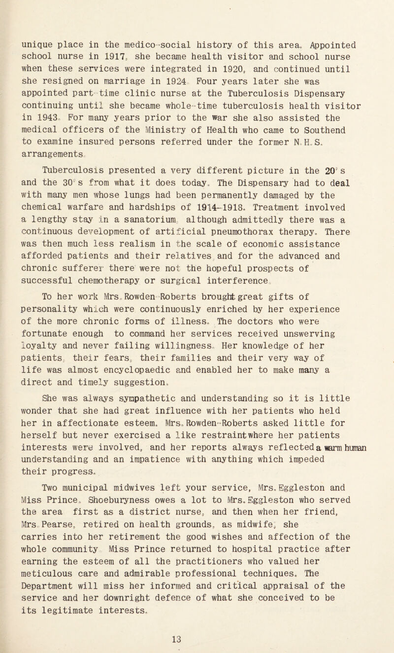 unique place in the medico-social history of this area, ^pointed school nurse in 1917, she became health visitor and school nurse when these services were integrated in 1920. and continued until she resigned on marriage in 1924. Pour years later she was appointed part-time clinic nurse at the Tuberculosis Dispensary continuing until she became whole-time tuberculosis health visitor in 1943- For many years prior to the war she also assisted the medical officers of the Ministry of Health who came to rSouthend to examine insured persons referred under the former N.H»S. arrangements. Tuberculosis presented a very different picture in the 20's and the 30‘ s from what it does today„ The Dispensary had to deal with many men whose lungs had been permanently damaged by the chemical warfare and hardships of 19141918e Treatment involved a lengthy stay in a sanatorium although admittedly there was a continuous development of artificial pneumothorax therapy. There was then m.uch less realism in the scale of economic assistance afforded patients and their relatives,and for the advanced and chronic sufferer there were not the hopeful prospects of successful chemotherapy or surgical interference. To her work Mrs,, Rowden'Roberts brought great gifts of personality which were continuously enriched by her experience of the more chronic forms of illness. The doctors who were fortunate enough to command her services received unswerving loyalty and never failing willingness. Her knowledge of her patients, their fears, their families and their very way of life was almost encyclopaedic and enabled her to make many a direct and timely suggestion. She was always sympathetic and understanding so it is little wonder that she had great influence with her patients who held her in affectionate esteem. Mrs,Rowden-Eoberts asked little for herself but never exercised a like restraint where her patients interests were involved, and her reports always reflected a warm human understanding and an impatience with anything which impeded their progress. Two municipal midwives left your service, Mrs, Eggleston and Miss Prince, Shoeburyness owes a lot to Mrs, Eggleston who served the area first as a district nurse, and then when her friend, Mrs,.Pearse, retired on health grounds, as midwife; she carries into her retirement the good wishes and affection of the whole community Miss Prince returned to hospital practice after earning the esteem of all the practitioners who valued her meticulous care and admirable professional techniques. The Department will miss her informed and critical appraisal of the service and her downright defence of what she conceived to be its legitimate interests.
