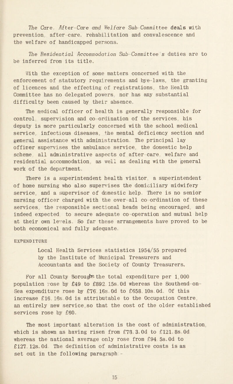 The Care After--Care and Welfare Sub-Committee deai'is with prevention, after care„ rehabilitation and convalescence and the welfare of handicapped persons^ The Residential Accommodation Sub^Committee's duties are to be inferred from its title. With the exception of some matters concerned with the enforcement of statutory requirements and bye-laws, the granting of licences and the effecting of registrations^ the Health Committee has no delegated powers, nor has any substantial difficulty been caused by their absence. The medical officer of health is generally responsible for control^ supervision and co-ordination of the services, his deputy is more particularly concerned with the school medical service, infectious diseases, the mental deficiency section and general assistance with administration,. The principal lay officer supervises the ambulance service, the domestic help scheme all administrative aspects of after care, welfare and residential accommodation, as well as dealing with the general work of the department. There is a superintendent health visitor a superintendent of home nursing who also supendses the domiciliary midwifery service, and a supervisor of domestic help. There is no senior nursing officer charged with the over-all co ordination of these services, the responsible sectional heads being encouraged, and indeed expected to secure adequate co-operation and mutual help at their own le'^els. So far these arrangements have proved to be both economical and fully adequate, EXPENDITURE Local Health Services statistics 1954/55 prepared by the Institute of Municipal Treasurers and Accountants and the Society of County Treasurers. For all County Borou^»the total expenditure per 1,000 population rose by £49 to £892 15s,, Od whereas the Southend-on- Sea expenditure rose by £76., 16s„0d to £658, 10s, Od.. Of this increase £16.16s Od is attributable to the Occupation Centre an entirely new service,so that the cost of the older established services rose by £60. The most important alteration is the cost of administration, which is shown as having risen from £78.3,Od to £121.8s„0d whereas the national average only rose from £94 5s.Od to £127.12s.Od The definition of administrative costs is as set out in the following paragraph -