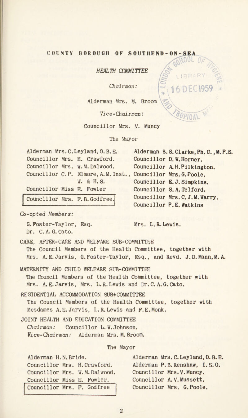 HEALTH (XmiTTEE Chairman: Alderman Mrs. M. Broom \* Vice-Chairman: Councillor Mrs. V. Muncy The Mayor DEC 1959 Alderman Mrs.C.Leyland,0.B.E. Councillor Mrs. H. Crawford, Councillor Mrs. W.M.Dalwood. Councillor c.P, Elmore,A.M,Inst., W. & H. S. Councillor Miss E. Fowler Councillor Mrs. P,B.Godfree. Co-opted Members: G.Foster-Taylor, Esq. Dr. C. A. G. Cato, Alderman B. S. Clarke, Ph. C., M.P.S. Councillor D, W.Horner. Councillor A. H.Pilkington. Councillor Mrs.G.Poole. Councillor E.J. Simpkins. Councillor S.A. Telford. Councillor Mrs.C. J.M.Warry. Councillor P.E. Watkins Mrs. L.R.Lewis. CARE, AFTER-CARE AND WELFARE SUB-COMMITTEE The Council Members of the Health Committee, together with Mrs. A.E. Jarvis, G.Foster-Taylor, Esq., and Revd. J. D. Mann, M. A. MATERNITY AND CHILD WELFARE SUB-COMMITTEE The Council Members of the Health Committee, together with Mrs. A.E.Jarvis, Mrs. L.R.Lewis and Dr.C. A.G.Cato. RESIDENTIAL ACCOMMODATION SUB+COMMITTEE The Council Members of the Health Committee, together with Mesdames A.E.Jarvis, L.R.Lewis and F.E.Monk. JOINT HEALTH AND EDUCATION COMMITTEE Chairman: Councillor L.W.Johnson. Vice-Chairman: Alderman Mrs. M. Broom. The Mayor Alderman H.N.Bride. Councillor Mrs. H.Crawford. Councillor Mrs. W.M.Dalwood. Councillor Miss E. Fowler. Councillor Mrs. P. Godfree Alderman Mrs. C. Leyland,0. B. E Alderman P.B.Renshaw, I. S.0. Councillor Mrs.V.Muncy. Councillor A. V. Mussett. Councillor Mrs. G.Poole.