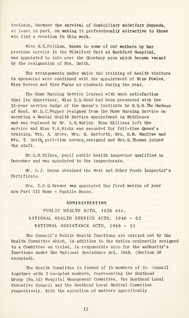 decision, because the survival of domiciliary midwifery depends, at least in part, on making it professionally attractive to those who find a vocation in this work. Miss S.E.Pelikan, known to some of our mothers by her previous service in the Midwifery Unit at Rochford Hospital, was appointed to take over the Shoebury area which became vacant by the resignation of Mrs. Smith. The arrangements under which the training of health visitors is sponsored were continued with the appointment of Miss Powles, Miss Reeves and Miss Payne as students during the year. The Home Nursing Service learned with much satisfaction that its Supervisor, Miss D,G.Head had been presented with the 21-year service badge of the Queen's Institute by H. R.H.The Duchess of Kent. Mr.D.C.Pepper resigned from the Home Nursing Service on securing a Mental Health Service appointment in Middlesex and was replaced by Mr. R. G.Borley. Miss Gillians left the service and Miss V.A.Hicks was seconded for full-time Queen's training. Mrs. A. Ayres, Mrs. G. Garforth, Mrs. D.M. MacCrae and Mrs. T. Smith, part-time nurses,resigned and Mrs. S. Thomas joined the staff. Mr.D.H. Gilkes, pupil public health inspector qualified in December and was appointed to the inspectorate. Mr. D. J. Gwynn obtained the Meat and Other Poods Inspector's Certificate. Mrs. Y.F.G. Brewer was appointed the first matron of your new Part III Home - Pantile House. ADMINISTRATION PUBLIC HEALTH ACTS, 1936 etc. NATIONAL HEALTH SERVICE ACTS, 1946 - 52 NATIONAL ASSISTANCE ACTS, 1948 - 51 The Council's Public Health functions are carried out by the Health Committee which, in addition to the duties ordinarily assigned to a Committee so titled, is responsible also for the authority's functions under the National Assistance Act, 1948. (Section 50 excepted). The Health Committee is formed of 15 members of th* Council together with 3 co-opted members, representing the Southend Group (No.15) Hospital Management Committee, the Southend Local Executive Council and the Southend Local Medical Committee respectively. With the exception of matters specifically