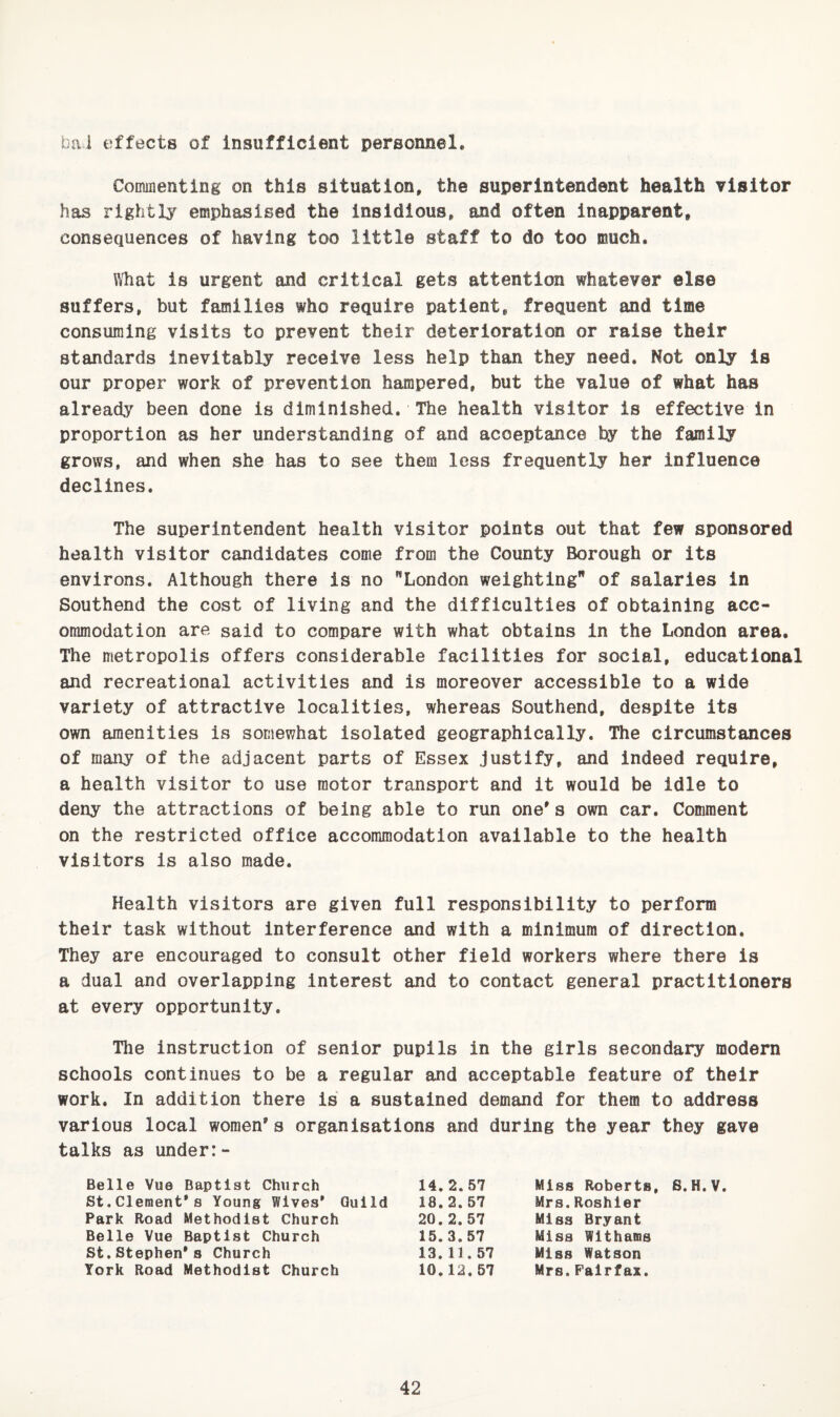 bai effects of insufficient personnel. Commenting on this situation, the superintendent health visitor has rightlj'^ emphasised the insidious, and often inapparent, consequences of having too little staff to do too much. What is urgent and critical gets attention whatever else suffers, but families who require patient, frequent and time consuming visits to prevent their deterioration or raise their standards inevitably receive less help than they need. Not only Is our proper work of prevention hampered, but the value of what has already been done is diminished. The health visitor is effective in proportion as her understanding of and acceptance by the family grows, and when she has to see them less frequently her influence declines. The superintendent health visitor points out that few sponsored health visitor candidates come from the County Borough or its environs. Although there is no London weighting of salaries in Southend the cost of living and the difficulties of obtaining acc¬ ommodation are said to compare with what obtains in the London area. The metropolis offers considerable facilities for social, educational and recreational activities and is moreover accessible to a wide variety of attractive localities, whereas Southend, despite its own amenities is somewhat isolated geographically. The circumstances of many of the adjacent parts of Essex justify, and indeed require, a health visitor to use motor transport and it would be idle to deny the attractions of being able to run one's own car. Comment on the restricted office accommodation available to the health visitors is also made. Health visitors are given full responsibility to perform their task without interference and with a minimum of direction. They are encouraged to consult other field workers where there is a dual and overlapping interest and to contact general practitioners at every opportunity. The instruction of senior pupils in the girls secondary modern schools continues to be a regular and acceptable feature of their work. In addition there is a sustained demand for them to address various local women's organisations and during the year they gave talks as under:- Belle Vue Baptist Church 14,2.57 St.Clement’s Young Wives* Guild 18.2.57 Park Road Methodist Church 20.2.57 Belle Vue Baptist Church 15.3.57 St. Stephen's Church 13.11.57 York Road Methodist Church 10.12.67 Miss Roberts, S.H.V. Mrs.Roshler Miss Bryant Miss Wlthams Miss Watson Mrs.Fairfax.
