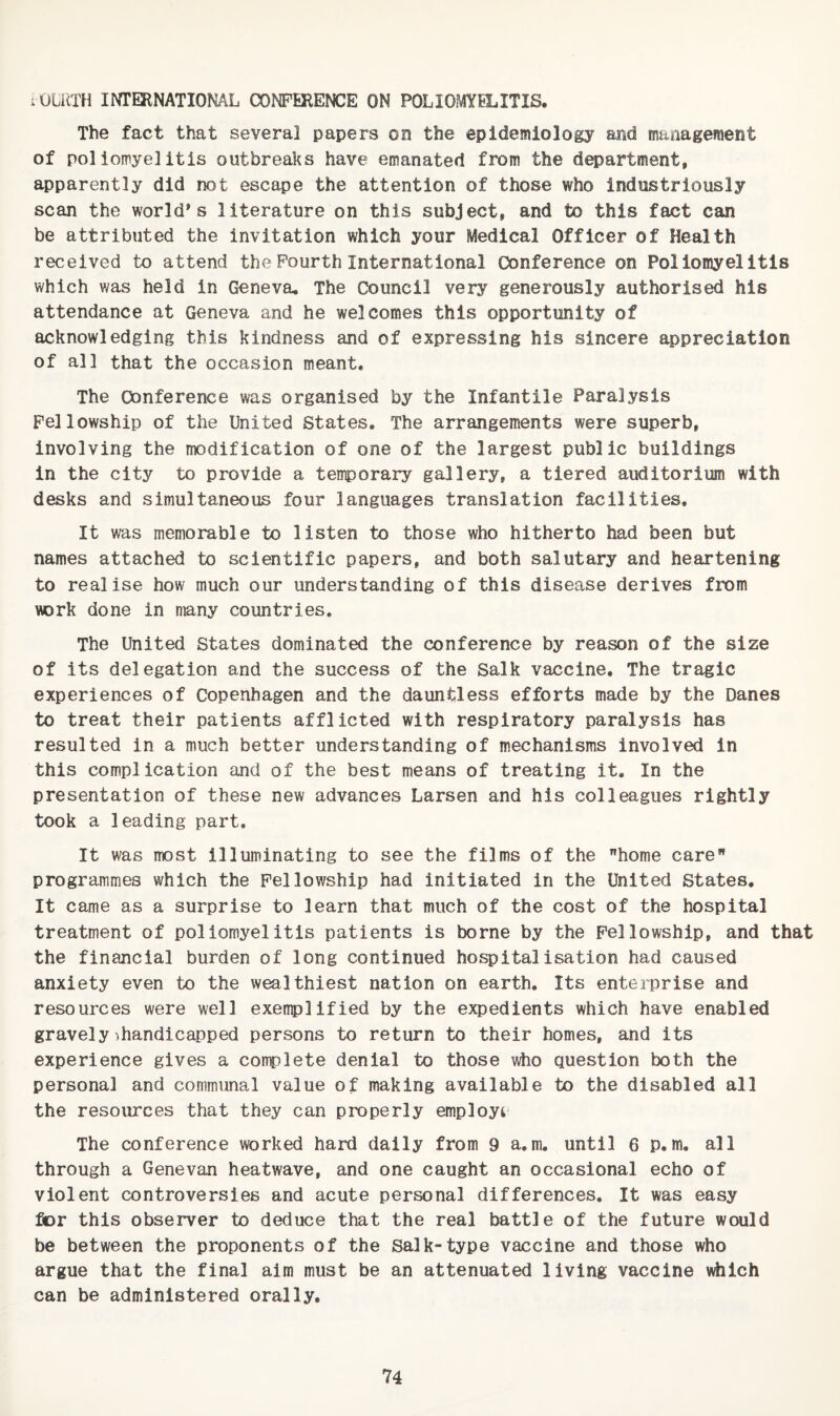 lOCilTH INTERNATIONAL CONFERENCE ON POLIOMYELITIS. The fact that several papers on the epidemiology and management of poliomyelitis outbreaks have emanated from the department, apparently did not escape the attention of those who industriously scan the world's literature on this subject, and to this fact can be attributed the invitation which your Medical Officer of Health received to attend the Fourth International Conference on Poliomyelitis which was held in Geneva, The Council very generously authorised his attendance at Geneva and he welcomes this opportunity of acknowledging this kindness and of expressing his sincere appreciation of all that the occasion meant. The Conference was organised by the Infantile Paralysis Fellowship of the United States, The arrangements were superb, involving the modification of one of the largest public buildings in the city to provide a temporary gallery, a tiered auditorium with desks and simultaneous four languages translation facilities. It was memorable to listen to those who hitherto had been but names attached to scientific papers, and both salutary and heartening to realise how much our understanding of this disease derives from WDrk done in many countries. The United States dominated the conference by reason of the size of its delegation and the success of the Salk vaccine. The tragic experiences of Copenhagen and the dauntless efforts made by the Danes to treat their patients afflicted with respiratory paralysis has resulted in a much better understanding of mechanisms involved in this complication and of the best means of treating it. In the presentation of these new advances Larsen and his colleagues rightly took a leading part. It was most illuminating to see the films of the home care programmes which the Fellowship had Initiated in the United States, It came as a surprise to learn that much of the cost of the hospital treatment of poliomyelitis patients is borne by the Fellowship, and that the financial burden of long continued hospitalisation had caused anxiety even to the wealthiest nation on earth. Its enterprise and resources were well exemplified by the expedients which have enabled gravely^handicapped persons to return to their homes, and its experience gives a complete denial to those #io question both the personal and communal value of making available to the disabled all the resources that they can properly employi* The conference worked hard daily from 9 a,m, until 6 p.m, all through a Genevan heatwave, and one caught an occasional echo of violent controversies and acute personal differences. It was easy for this observer to deduce that the real battle of the future would be between the proponents of the Salk-type vaccine and those who argue that the final aim must be an attenuated living vaccine which can be administered orally.