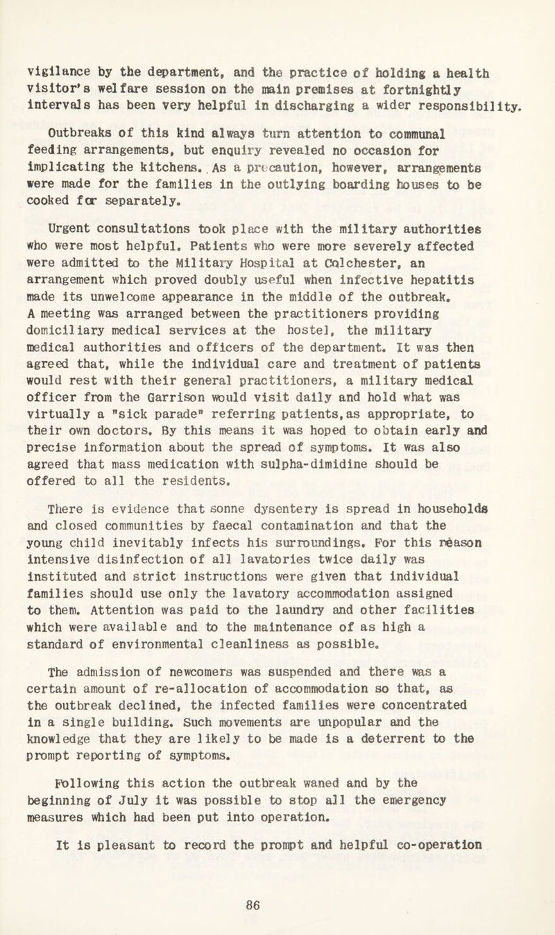 vigilance by the d^artment, and the practice of holding a health visitor's welfare session on the main premises at fortnightly intervals has been very helpful in discharging a wider responsibility. Outbreaks of this kind always turn attention to communal feeding arrangements, but enquiry revealed no occasion for implicating the kitchens.. As a precaution, however, arrangements were made for the families in the outlying boarding houses to be cooked fcr separately. Urgent consultations took place with the military authorities who were most helpful. Patients who were ffjore severely affected were admitted to the Military Hospital at Colchester, an arrangement which proved doubly useful when infective hepatitis made its unwelcome appearance in the middle of the outbreak, A meeting was arranged between the practitioners providing domiciliary medical services at the hostel, the military medical authorities and officers of the department. It was then agreed that, while the individual care and treatment of patients would rest with their general practitioners, a military medical officer from the Garrison would visit daily and hold what was virtually a sick parade” referring patients,as appropriate, to their own doctors. By this means it was hoped to obtain early and precise Information about the spread of symptoms. It was also agreed that mass medication with sulpha-dimidine should be offered to all the residents. There is evidence that sonne dysentery is spread in households and closed communities by faecal contamination and that the young child inevitably infects his surroundings. For this reason intensive disinfection of all lavatories twice daily was instituted and strict instructions were given that individual families should use only the lavatory accommodation assigned to them. Attention was paid to the laundry and other facilities which were available and to the maintenance of as high a standard of environmental cleanliness as possible. The admission of newcomers was suspended and there was a certain amount of re-allocation of accommodation so that, as the outbreak declined, the infected families were concentrated in a single building. Such movements are unpopular and the knowledge that they are likely to be made is a deterrent to the prompt reporting of symptoms. Following this action the outbreak waned and by the beginning of July it was possible to stop all the emergency measures which had been put into operation. It is pleasant to record the prompt and helpful co-operation