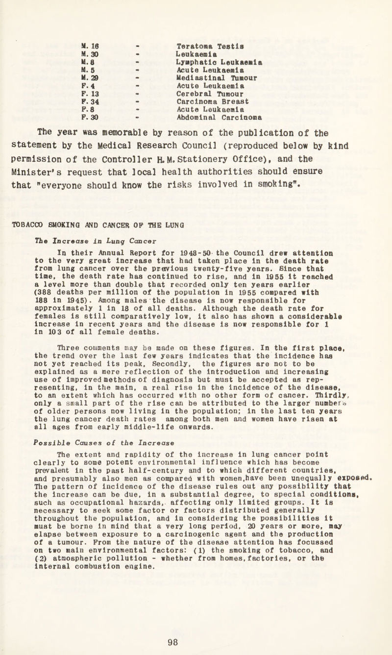 M. 16 - Teratoma Testis M. 30 m Leukaemia M.8 m Lymphatic Leukaemia M. 5 m Acute Leukaemia M. 29 - Mediastinal Tumour P.4 - Acute Leukaemia P. 13 - Cerebral Tumour P. 34 - Carcinoma Breast P.8 Acuta Leukaemia P. 30 - Abdominal Carcinoma The year was memorable by reason of the publication of the statement by the Medical Research Council (reproduced below by kind permission of the Controller H.Stationery Office), and the Minister's request that local health authorities should ensure that everyone should know the risks involved in smoking. TOBACCO SMOKING AND CANCER OP THE LUNG Tile Increase in Luag Cancer In their Annual Report for 1948-50 the Council drew attention to the very great increase that had taken place In the death rate from lung cancer over the preivlous twenty-five years. Since that time, the death rate has continued to rise, and In 1955 it reached a level more than double that recorded only ten years earlier (388 deaths per million of the population in 1955 compared with 188 in 1945). Among males the disease is now responsible for approximately 1 in 18 of all deaths. Although the death rate for females is still comparatively low, it also has shown a considerable increase in recent years and the disease is now responsible for 1 in 103 of all female deaths. Three comments may be made on these figures. In the first place, the trend over the last few years indicates that the incidence has not yet reached its peak. Secondly, the figures are not to be explained as a mere reflection of the introduction and increasing use of improved methods of diagnosis but must be accepted as rep¬ resenting, in the main, a real rise in the incidence of the disease, to an extent which has occurred with no other form of cancer. Iliirdly, only a small part of the rise can be attributed to the larger numbers of older persons now living in the population; in the last ten years the lung cancer death rates among both men and women have risen at all ages from early middle-life onwards. Possible Causes of the Increase The extent and rapidity of the increase in lung cancer point clearly to some potent environmental influence which has become prevalent in the past half-century and to which different countries, and presumably also men as compared with women,have been unequally exposed. Tlje pattern of incidence of the disease rules out any possibility that the increase can be due, in a substantial degree, to special conditiona, such as occupational hazards, affecting only limited groups. It is necessary to seek some factor or factors distributed generally throughout the population, and in considering the possibilities it must be borne in mind that a very long period, 20 years or more, may elapse between exposure to a carcinogenic agent and the production of a tumour. Prom the nature of the disease attention has focussed on two main environmental factors: (1) the smoking of tobacco, and (2) atmospheric pollution - whether from homes,factories, or thb Internal combustion engine.