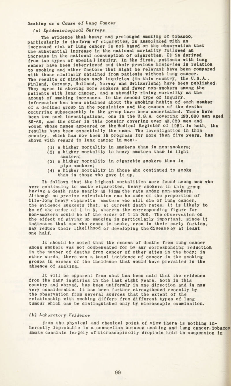 Smoking au a Cause ef Lung Caacear (a) Epidemiological Surveys The evidence that heavy and prolonged smoklmg of tobacco, particularly in the form of cigBrettes, is associated ^ith an increased risk of lung cancer is not based on th® observation that the substantial increase in the national mortality followed an Increase in the national consumption of cigarettes. St is derived from two types of special inquiry. In the first, patients with lung cancer have been interviewed and their previous histories in relation to smoking and other factors that might be relevant have been compared with those similarly obtained from patients without lung cancer. The results of nineteen such Inquiries (in this country, the O.S. A., Finland, Germany, Jlolland, Norway and Switzerland) have been published. They agree in showing more smokers and fewer non-smoksrs among the patients with lung cancer, and a steadily rising mortality as the amount of smoking increases. In the second type of inquiry. Information has been obtained about the smoking habits of each member of a defined group in the population and the causes of the deaths occurring subsequently In the group have been ascertained. 'Riere have been two such investigations, one in the U. S, A. covering 190,000 men aged 50-69, and the other in this country covering over 40,000 men and women whose names appeared on the Medical Register of 1951* both, the results have been essentially the same. The investigation in this country, which has now been ih progress for more than five years, has shown with regard to lung cancer in men:- (1) a higher mortality in smokers than in non-smokers; (2) a higher mortality in heavy smokers than in light smokers; (3) a higher mortality in cigarette smokers than in pipe smokers; (4) a higher mortality in those who continued to smoke than in those who gave it up. It follows that the highest mortalities were found among men who were continuing to smoke cigarettes, heavy smokers in this group having a death rate nearly 40 times the rate among non-smokers. Although no precise calculation can be made of the proportion of life-long heavy cigarette smokers who will die of lung cancer, the evidence suggests that, at current death rates, it is likely to be of the order of 1 in 8. whereas the corresponding figure for non-smokers would be of the order of 1 In 300. The observation on the effect of giving up smoking is particularly important, since it indicates that men who cease to smoke, even in their early forties, may reduce their likelihood of developing the disease by at least one half. It should be noted that the excess of deaths from lung cancer among smokers was not compensated for by any corresponding reduction in the number of deaths from cancer of other sites in the body; in other words, there was a total incidence of cancer in the smoking groups in excess of the incidence that would have prevailed in the absence of smoking. It will be apparent from what has been said that the evidence from the many inquiries in the last eight years, both in this country and abroad, has been uniformly in one direction and is now very considerable. It has been further strengthened recently by the observation from several sources that the extent of the relationship with smoking differs from different types of lung tumour which can be distinguished only by microscopic examination. (b) Laboratory Evidence From the physical and chemical point of view there is nothing in¬ herently improbable in a connection between smoking and lung cancer.Tobacco smoke consists largely of microscopic oily droplets held in suspension in