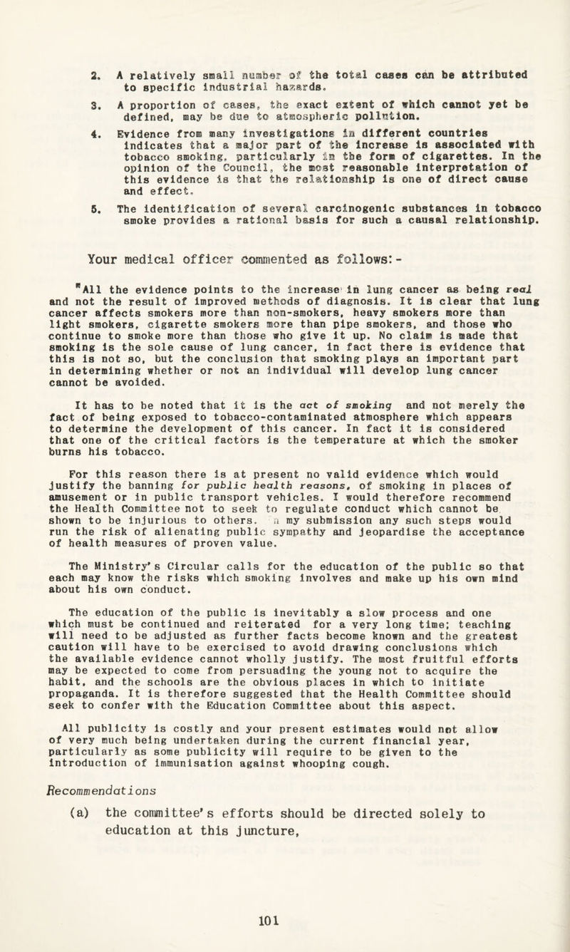 2. A relatively small number of the total cases can be attributed to specific industrial hazards® 3. A proportion of cases* the exact extent of vhlch cannot yet be defined, may be due to atmospheric pollution. 4. Evidence from many investigations in different countries Indicates that a major part of the Increase is associated with tobacco smoking* particularly in the form of cigarettes. In the opinion of the Council* the most reasonable Interpretation of this evidence is that the relationship is one of direct cause and effect. 5. The identification of several carcinogenic substances in tobacco smoke provides a rational basis for such a causal relationship. Your medical officer commented as follows:- All the evidence points to the increase'in lung cancer as being real and not the result of improved methods of diagnosis. It is clear that lung cancer affects smokers more than non-smokers, heavy smokers more than light smokers, cigarette smokers more than pipe smokers, and those who continue to smoke more than those who give it up. No claim is made that smoking is the sole cause of lung cancer, in fact there is evidence that this Is not so, but the conclusion that smoking plays an important part in determining whether or not an individual will develop lung cancer cannot be avoided. It has to be noted that it is the act of smoiing and not merely the fact of being exposed to tobacco-contaminated atmosphere which appears to determine the development of this cancer. In fact it is considered that one of the critical factors is the temperature at which the smoker burns his tobacco. For this reason there is at present no valid evidence which would justify the banning for public health reasonst of smoking in places of amusement or in public transport vehicles. I would therefore recommend the Health Committee not to seek to regulate conduct which cannot be shown to be injurious to others. ■ n my submission any such steps would run the risk of alienating public sympathy and jeopardise the acceptance of health measures of proven value. The Ministry’s Circular calls for the education of the public so that each may know the risks which smoking Involves and make up his own mind about his own conduct. The education of the public is Inevitably a slow process and one which must be continued and reiterated for a very long time; teaching will need to be adjusted as further facts become known and the greatest caution will have to be exercised to avoid drawing conclusions which the available evidence cannot wholly justify. The most fruitful efforts may be expected to come from persuading the young not to acquire the habit, and the schools are the obvious places in which to Initiate propaganda. It is therefore suggested that the Health Committee should seek to confer with the Education Committee about this aspect. All publicity is costly and your present estimates would not allow of very much being undertaken during the current financial year, particularly as some publicity will require to be given to the introduction of immunisation against whooping cough. Recommendations (a) the committee's efforts should be directed solely to education at this juncture,