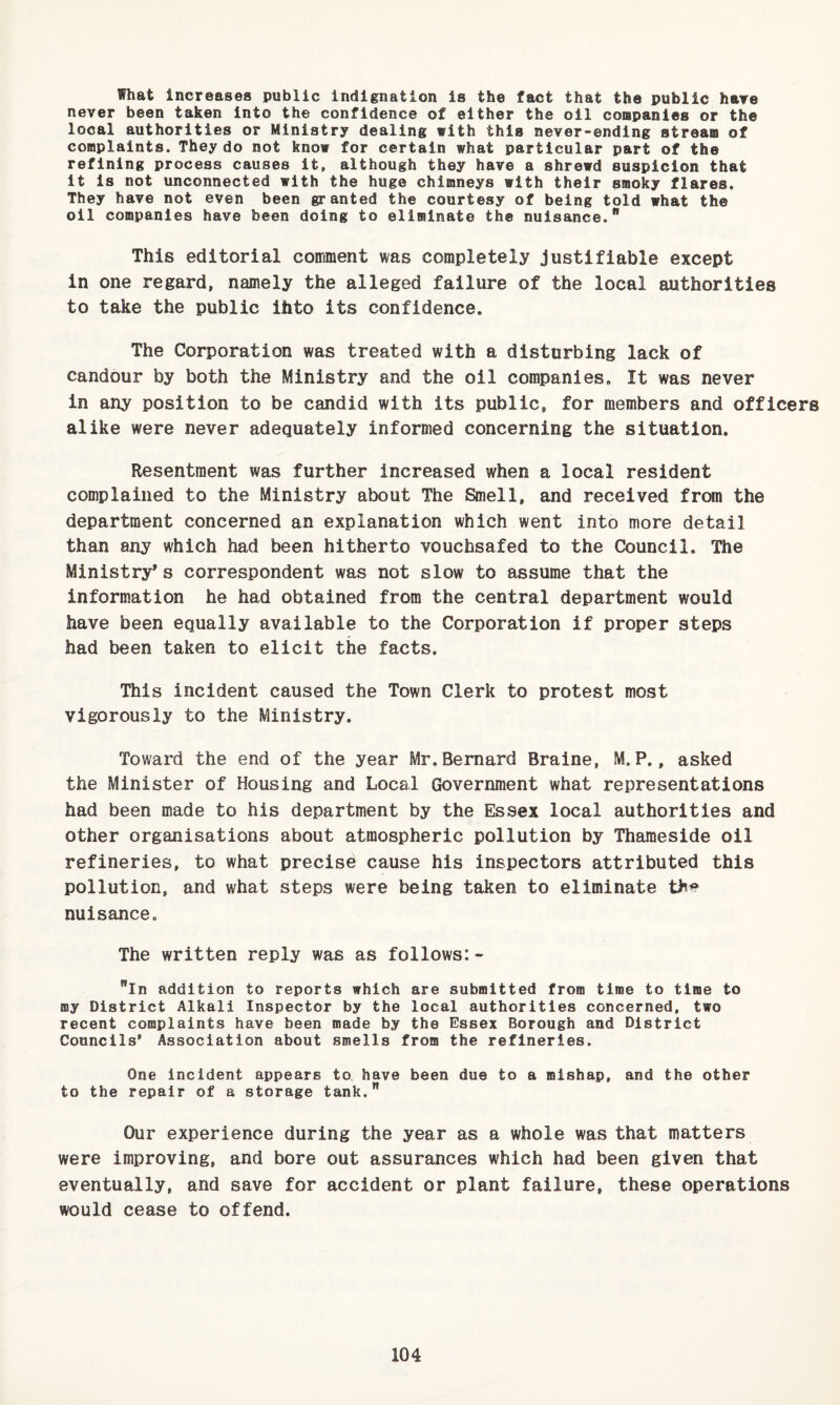 What increases public indignation is the fact that the public hare never been taken into the confidence of either the oil companies or the local authorities or Ministry dealing with this never-ending stream of complaints. They do not know for certain what particular part of the refining process causes it, although they have a shrewd suspicion that it is not unconnected with the huge chimneys with their smoky flares. They have not even been granted the courtesy of being told what the oil companies have been doing to eliminate the nuisance. This editorial comment was completely justifiable except in one regard, namely the alleged failure of the local authorities to take the public ihto its confidence. The Corporation was treated with a disturbing lack of candour by both the Ministry and the oil companies. It was never in any position to be candid with its public, for members and officers alike were never adequately informed concerning the situation. Resentment was further increased when a local resident complained to the Ministry about The Smell, and received from the department concerned an explanation which went into more detail than any which had been hitherto vouchsafed to the Council, The Ministry's correspondent was not slow to assume that the information he had obtained from the central department would have been equally available to the Corporation if proper steps had been taken to elicit the facts. This incident caused the Town Clerk to protest most vigorously to the Ministry. Toward the end of the year Mr,Bernard Braine, M.P., asked the Minister of Housing and Local Government what representations had been made to his department by the Essex local authorities and other organisations about atmospheric pollution by Thameside oil refineries, to what precise cause his inspectors attributed this pollution, and what steps were being taken to eliminate thi? nuisance. The written reply was as follows: - in addition to reports which are submitted from time to time to my District Alkali Inspector by the local authorities concerned, two recent complaints have been made by the Essex Borough and District Councils’ Association about smells from the refineries. One incident appears to have been due to a mishap, and the other to the repair of a storage tank. Our experience during the year as a whole was that matters were improving, and bore out assurances which had been given that eventually, and save for accident or plant failure, these operations would cease to offend.