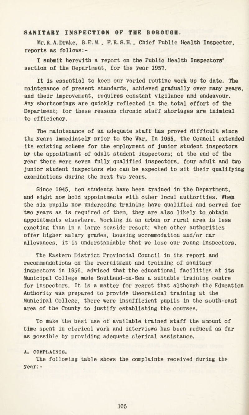 SANITARY INSPECTION OP THE BOROCOH. Mr.R. A. Drake, B.E. M., P.R. S. H., Chief Public Health Inspector, reports as follows:- I submit herewith a report on the Public Health Inspectors' section of the Department, for the year 1957, It Is essential to keep our varied routine work up to date. The maintenance of present standards, achieved gradually over many years, and their improvement, requires constant vigilance and endeavour. Any shortcomings are quickly reflected in the total effort of the Department; for these reasons chronic staff shortages are inimical to efficiency. The maintenance of an adequate staff has proved difficult since the years immediately prior to the War. In 1955, the Council extended its existing scheme for the employment of junior student inspectors by the appointment of adult student inspectors: at the end of the year there were seven fully qualified inspectors, four adult and two junior student inspectors who can be expected to sit their qualifying examinations during the next two years. Since 1945, ten students have been trained in the Department, and eight now hold appointments with other local authorities. When the six pupils now undergoing training have qualified and served for two years as is required of them, they are also likely to obtain appointments elsewhere. Working in an urban or rural area is less exacting than in a large seaside resort; when other authorities offer higher salary grades, housing accommodation and/or car allowances, it is understandable that we lose our young inspectors. The Eastern District Provincial Council in its report and recommendations on the recruitment and training of sanitary inspectors in 1S56, advised that the educational facilities at its Municipal College made Southend-on-Sea a suitable training centre for inspectors. It is a matter for regret that although the Education Authority was prepared to provide theoretical training at the Municipal College, there were insufficient pupils in the south-east area of the County to justify establishing the courses. To make the best use of available trained staff the amount of time spent in clerical work and interviews has been reduced as far as possible by providing adequate clerical assistance. A. COMPLAINTS. The following table shows the complaints received during the year:-