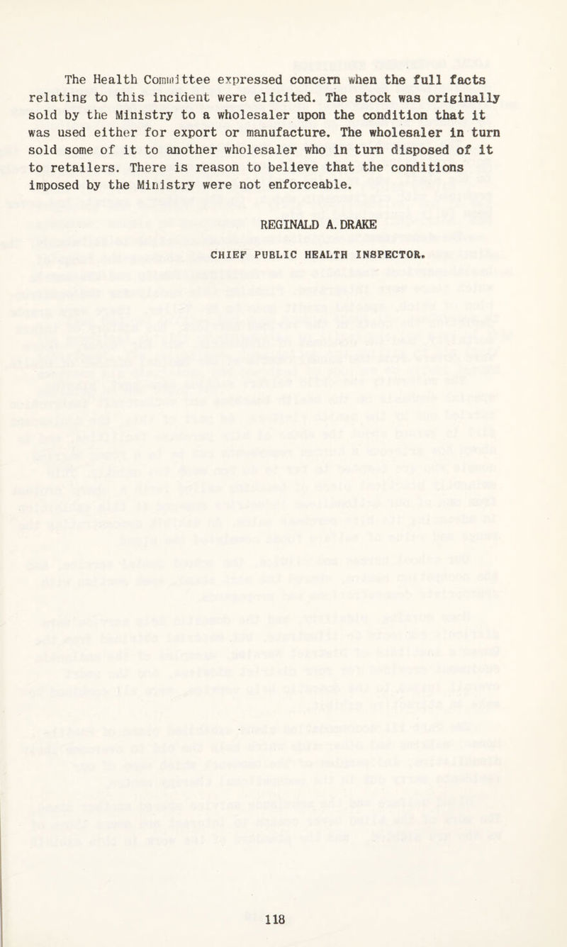 The Health Committee expressed concern when the full facts relating to this incident were elicited. The stock was originally sold by the Ministry to a wholesaler upon the condition that it was used either for export or manufacture. The wholesaler in turn sold some of it to another wholesaler who in turn disposed of it to retailers. There is reason to believe that the conditions imposed by the Ministry were not enforceable. REGINALD A. DRAKE CHIEF PUBLIC HEALTH INSPECTOR. 118 !