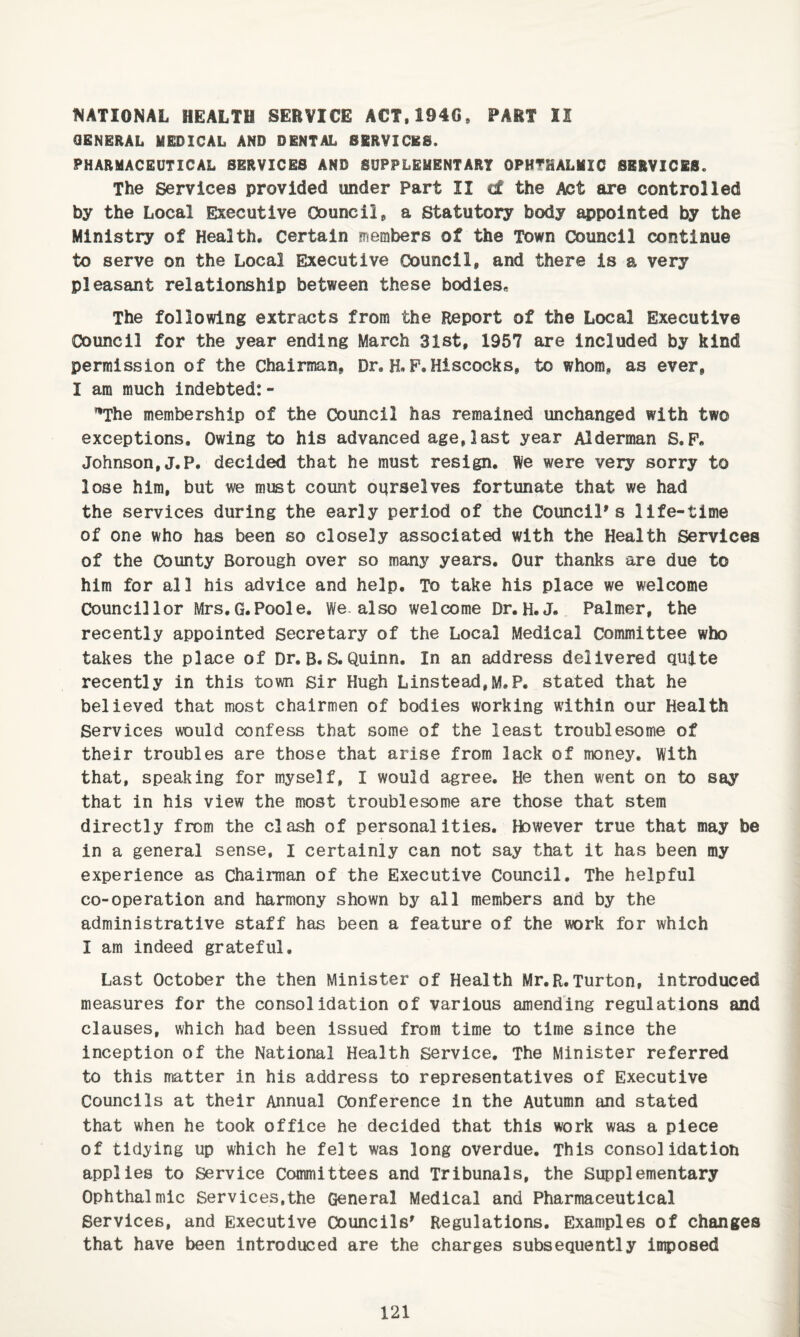 t«<ATIONAL HEALTH SERVICE ACT,194G, PART II OBNERAL MEDICAL AND DENTAL SERVICES. PHARMACEUTICAL SERVICES AND SUPPLEMENTART OPHTHALMIC SERVICES. The Services provided under Part II cf the Act are controlled by the Local Executive C5ouncii, a Statutory body appointed by the Ministry of Health. Certain members of the Town Council continue to serve on the Local Executive Council, and there is a very pleasant relationship between these bodies* The following extracts from the Report of the Local Executive Council for the year ending March 31st, 1957 are Included by kind permission of the Chairman, Dr. H. P.Hiscooks, to whom, as ever, I am much indebted:- ^The membership of the Council has remained unchanged with two exceptions. Owing to his advanced age,last year Alderman S.P. Johnson, J.P, decided that he must resign. We were very sorry to lose him, but we must count oqrselves fortunate that we had the services during the early period of the Council's life-time of one who has been so closely associated with the Health Services of the County Borough over so many years. Our thanks are due to him for all his advice and help. To take his place we welcome Councillor Mrs.G.Poole. We. also welcome Dr. H.J. Palmer, the recently appointed secretary of the Local Medical Committee who takes the place of Dr,B.S.Quinn. In an address delivered quite recently in this town sir Hugh Linstead,M,P. stated that he believed that most chairmen of bodies working within our Health Services would confess that some of the least troublesome of their troubles are those that arise from lack of money. With that, speaking for myself, I would agree. He then went on to say that in his view the most troublesome are those that stem directly from the clash of personalities. However true that may be in a general sense, I certainly can not say that it has been my experience as Chairman of the Executive Council. The helpful co-operation and harmony shown by all members and by the administrative staff has been a feature of the work for which I am indeed grateful. Last October the then Minister of Health Mr.R.Turton, introduced measures for the consolidation of various amending regulations and clauses, which had been issued from time to time since the inception of the National Health Service. The Minister referred to this matter in his address to representatives of Executive Councils at their Annual Conference in the Autumn and stated that when he took office he decided that this work was a piece of tidying up which he felt was long overdue. This consolidation applies to Service Committees and Tribunals, the Supplementary Ophthalmic Services,the General Medical and Pharmaceutical Services, and Executive Councils' Regulations. Examples of changes that have been introduced are the charges subsequently imposed