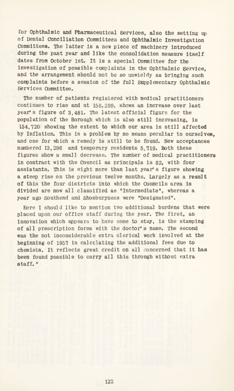for Ophthalmic and Pharmaceutical Services,, also the setting up of Dental Conciliation Committees and Ophthalmic Investigation Committees* The latter is a new piece of machinery introduced during the past year and like the consolidation measure itself dates from October 1st. It is a special Committee for the investigation of possible complaints in the Ophthalmic service, and the arrangement should not be so unwieldy as bringing such complaints before a session of the full Supplementary Ophthalmic Services Committee. The number of patients registered with medical practitioners continues to rise and at 158,289, shows an increase over last year's figure of 3,481. The latest official figure for the population of the Borough which is also still increasing, is 154,720/ showing the extent to which our area is still affected by Inflation. This is a problem by no means peculiar to ourselves, and one for which a remedy is still to be found. New acceptances numbered 13,286 and temporary residents 5,719. Both these figures show a small decrease. The number of medical practitioners in contract with the Council as principals is 82, with four assistants. This is eight more than last year* s figure showing a steep rise on the previous twelve months. Largely as a result of this the four districts into which the Councils area is divided are now all classified as Intermediate”, whereas a year ago Southend and Shoeburyness were Designated. Here I should like to mention two additional burdens that were placed upon our office staff during the year. The first, an innovation which appears to have come to stay, is the stamping of all prescription forms with the doctor's name. The second was the not inconsiderable extra clerical work involved at the beginning of 1957 in calculating the additional fees due to chemists. It reflects great credit on all concerned that it has been found possible to carry all this through without extra staff.