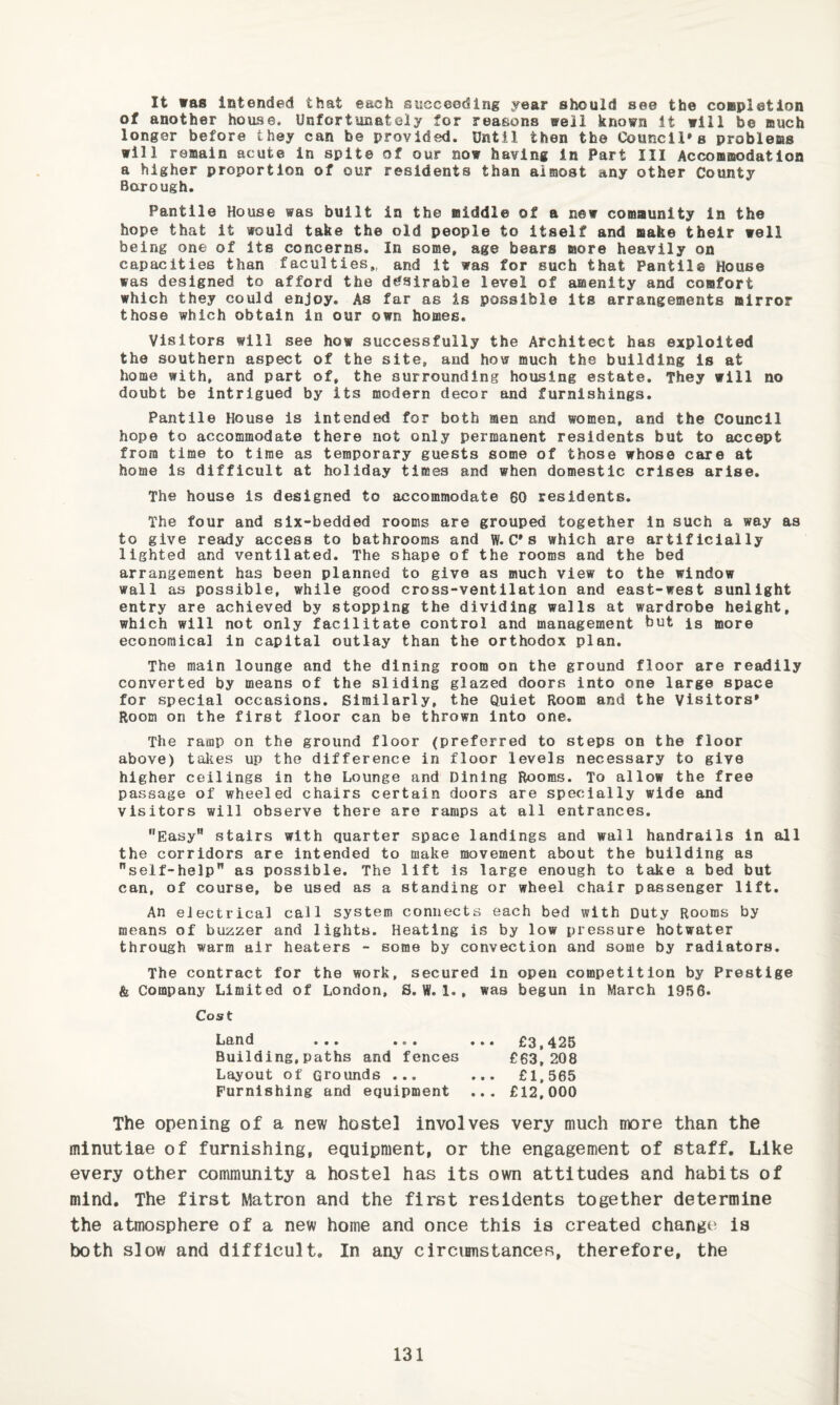 It was intended that each succeeding year should see the coepletion of another house. Unfortunately for reasons well known It will be ouch longer before they can be provided. Until then the Council's probleas will remain acute in spite of our now having in Part III Accommodation a higher proportion of our residents than almost any other County Borough Pantile House was built in the middle of a new community in the hope that it would take the old people to itself and make their well being one of Its concerns. In some, age bears more heavily on capacities than faculties,, and it was for such that Pantile House was designed to afford the desirable level of amenity and comfort which they could enjoy. As far as is possible Its arrangements mirror those which obtain in our own homes. Visitors will see how successfully the Architect has exploited the southern aspect of the site, and how much the building is at home with, and part of, the surrounding housing estate. They will no doubt be intrigued by its modern decor and furnishings. Pantile House is intended for both men and women, and the Council hope to accommodate there not only permanent residents but to accept from time to time as temporary guests some of those whose care at home is difficult at holiday times and when domestic crises arise. The house Is designed to accommodate 60 residents. The four and six-bedded rooms are grouped together in such a way as to give ready access to bathrooms and ff. C*s which are artificially lighted and ventilated. The shape of the rooms and the bed arrangement has been planned to give as much view to the window wall as possible, while good cross-ventilation and east-west sunlight entry are achieved by stopping the dividing walls at wardrobe height, which will not only facilitate control and management but is more economical In capital outlay than the orthodox plan. The main lounge and the dining room on the ground floor are readily converted by means of the sliding glazed doors into one large space for special occasions. Similarly, the Quiet Room and the Visitors' Room on the first floor can be thrown into one. The ramp on the ground floor (preferred to steps on the floor above) takes up the difference in floor levels necessary to give higher ceilings in the Lounge and Dining Rooms. To allow the free passage of wheeled chairs certain doors are specially wide and visitors will observe there are ramps at all entrances, Easy” stairs with quarter space landings and wall handrails in all the corridors are intended to make movement about the building as self-help” as possible. The lift is large enough to take a bed but can, of course, be used as a standing or wheel chair passenger lift. An electrical call system connects each bed with Duty Rooms by means of buzzer and lights. Heating is by low pressure hotwater through warm air heaters - some by convection and some by radiators. The contract for the work, secured in open competition by Prestige & Company Limited of London, S. W. 1., was begun In March 19fS6. Cost Land ... ... Building,paths and fences Layout of Grounds ... Furnishing and equipment £3,425 £63,208 £1,565 £12.000 The opening of a new hostel involves very much more than the minutiae of furnishing, equipment, or the engagement of staff. Like every other community a hostel has its own attitudes and habits of mind. The first Matron and the first residents together determine the atmosphere of a new home and once this is created change is both slow and difficult. In any circirnistances, therefore, the