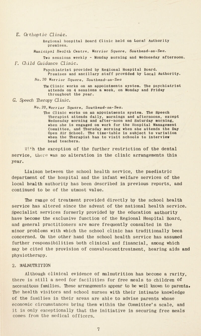 £. Orthoptic Clinic, Regional Hospital Board Clinic held on Local Authority premises. Municipal Health Centre, Warrior Square, Southend-on-Sea. Two sessions weekly - Monday morning and Wednesday afternoon. F. Qiild Guidance Clinic, Psychiatrist provided by Regional Hospital Board. Premises and ancillary staff provided by Local Authority. No.20 Warrior Square, Southend-on-Sea The Clinic works on an appointments system. The psychiatrist attends on 4 sessions a week, on Monday and Friday throughout the year. G, Speech Therapy Clinic, No.20, Warrior Square, Southend-on-Sea. The Clinic works on an appointments system. The Speech Therapist attends daily, mornings and afternoons, except Wednesday morning and after-noon and Saturday morning, when she is engaged on work for the Hospital Management Committee, and Thursday morning when she attends the Day Open Air School. The time-table is subject to variation when the Therapist has to visit schools to interview head teachers. Wi>h the exception of the further restriction of the dental service, there was no alteration in the clinic arrangements this year. Liaison between the school health service, the paediatric department of the hospital and the infant welfare services of the local health authority has been described in previous reports, and continued to be of the utmost value. The range of treatment provided directly by the school health service has altered since the advent of the national health service. Specialist services formerly provided by the education authority have become the exclusive function of the Regional Hospital Board, and general practitioners are more frequently consulted in the minor problems with which the school clinic has traditionally been concerned. On the other hand the school health service has assumed further responsibilities both clinical and financial, among which may be cited the provision of convalescenttreatment, hearing aids and physiotherapy. 2. MALNUTRITION Although clinical evidence of malnutrition has become a rarity, there is still a need for facilities for free meals to children of necessitous families. Ihese arrangements appear to be well known to parents# Tlie health visitors and school nurses with their intimate knowledge of the families in their areas are able to advise parents whose economic circumstances bring them within the Committee's scale, and it is only exceptionally that the initiative in securing free meals comes from the medical officers.