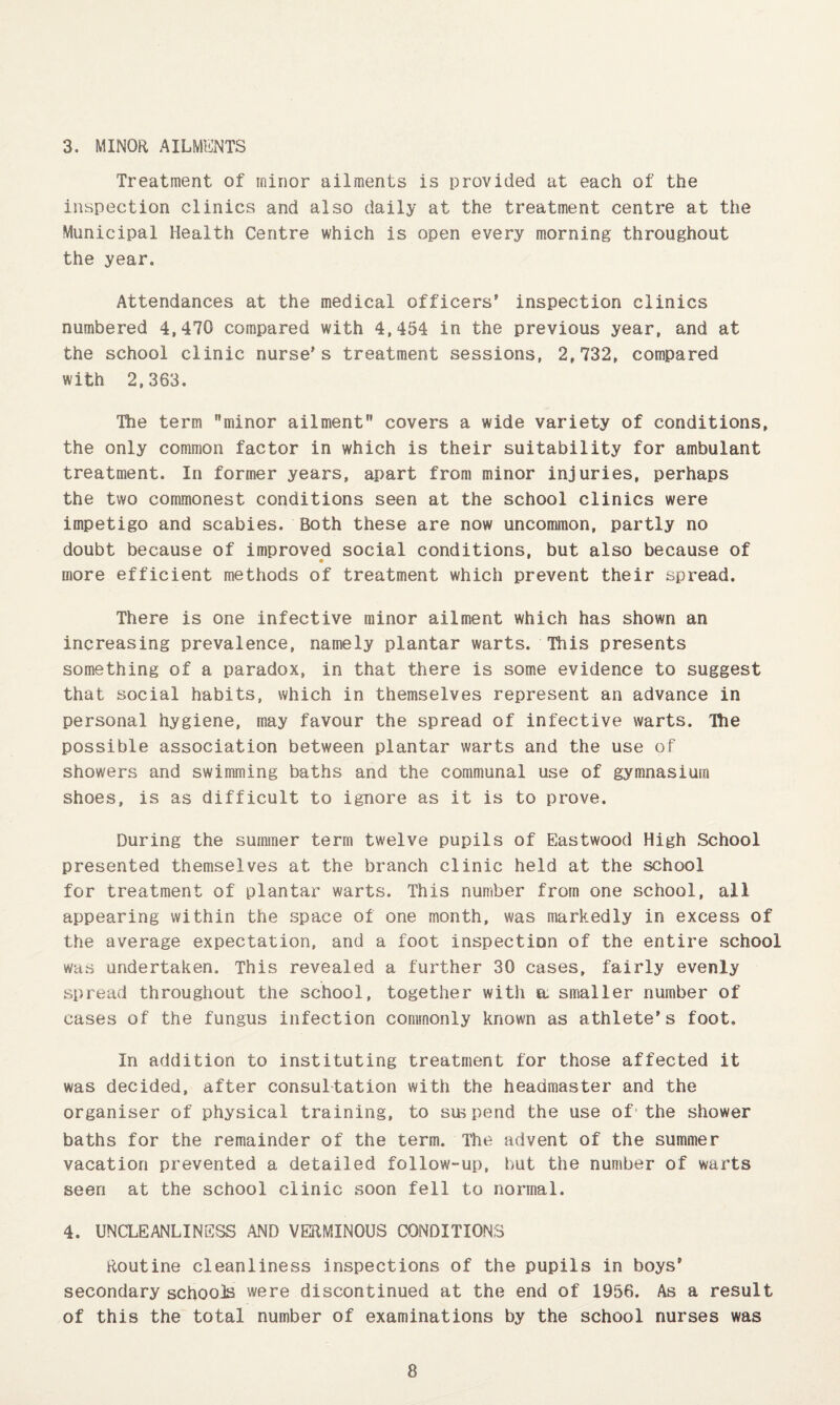 3. MINOR AILMENTS Treatment of minor ailments is provided at each of the inspection clinics and also daily at the treatment centre at the Municipal Health Centre which is open every morning throughout the year. Attendances at the medical officers* inspection clinics numbered 4,470 compared with 4,454 in the previous year, and at the school clinic nurse’s treatment sessions, 2,732, compared with 2,363. The term minor ailment covers a wide variety of conditions, the only common factor in which is their suitability for ambulant treatment. In former years, apart from minor injuries, perhaps the two commonest conditions seen at the school clinics were impetigo and scabies. Both these are now uncommon, partly no doubt because of improved social conditions, but also because of more efficient methods of treatment which prevent their spread. There is one infective minor ailment which has shown an increasing prevalence, namely plantar warts. This presents something of a paradox, in that there is some evidence to suggest that social habits, which in themselves represent an advance in personal hygiene, may favour the spread of infective warts. The possible association between plantar warts and the use of showers and swimming baths and the communal use of gymnasium shoes, is as difficult to ignore as it is to prove. During the summer term twelve pupils of Eastwood High School presented themselves at the branch clinic held at the school for treatment of plantar warts. This number from one school, ail appearing within the space of one month, was markedly in excess of the average expectation, and a foot inspection of the entire school was undertaken. This revealed a further 30 cases, fairly evenly spread throughout the school, together with a: smaller number of cases of the fungus infection commonly known as athlete’s foot. In addition to instituting treatment for those affected it was decided, after consultation with the headmaster and the organiser of physical training, to suspend the use of* the shower baths for the remainder of the term. The advent of the summer vacation prevented a detailed follow-up, but the number of warts seen at the school clinic soon fell to normal. 4. UNCLEANLINSSS AND VERMINOUS CONDITIONS Routine cleanliness inspections of the pupils in boys’ secondary schools were discontinued at the end of 1956. As a result of this the total number of examinations by the school nurses was