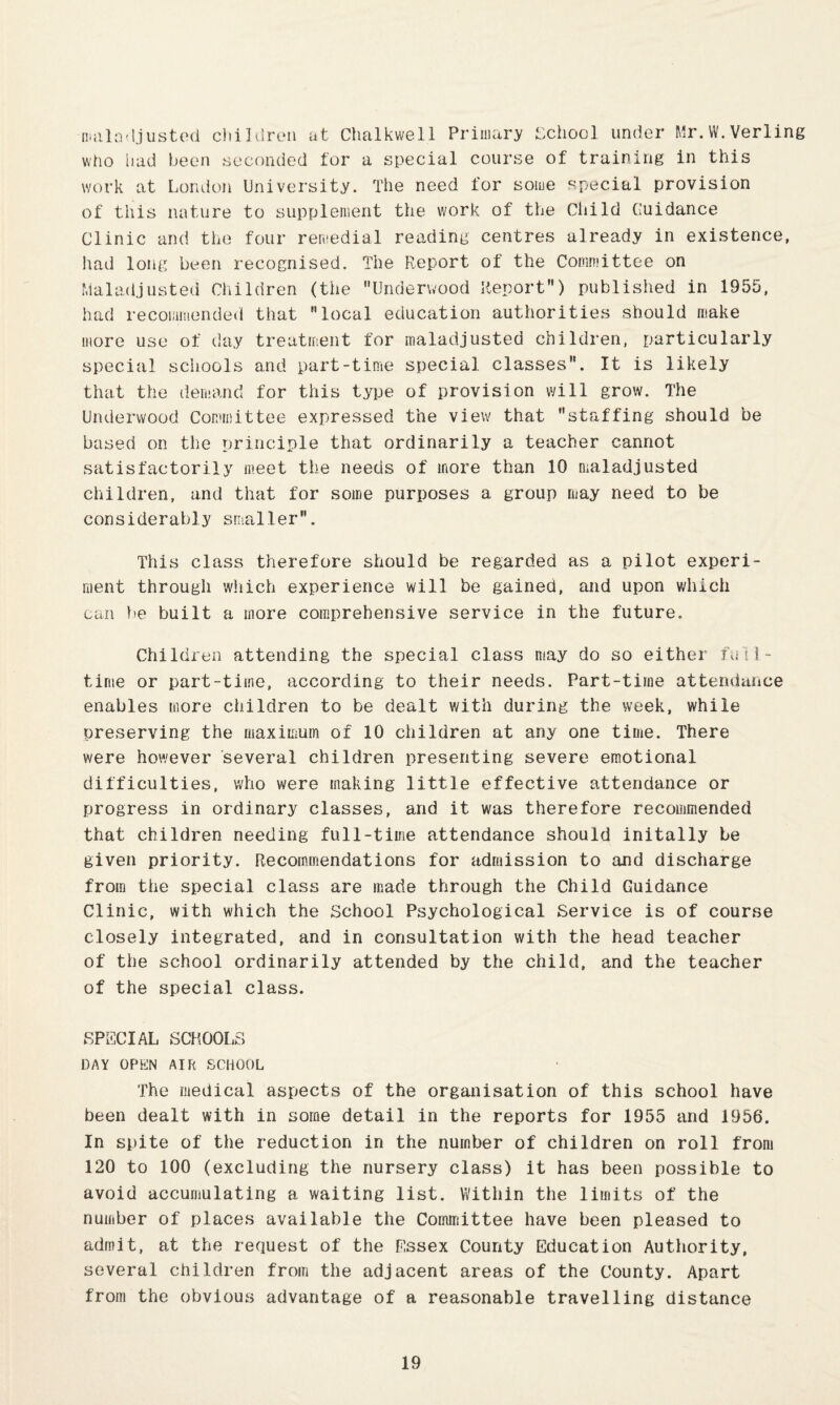 niiiln-ljusted cliildren at Chalkwell Primary School under Mr.W.Verling who had been seconded for a special course of training in this work at London University. The need for some special provision of this i\ature to supplement the work of the Cliild Guidance Clinic and the four remedial reading centres already in existence, had long been recognised. The Report of the Committee on Maladjusted Children (the Underw'ood Report) published in 1955, had recommended that local education authorities should make more use of day treatment for maladjusted children, particularly special schools and part-time special classes. It is likely that the demand for this type of provision will grow. The Underwood Committee expressed the view that staffing should be based on the principle that ordinarily a teacher cannot satisfactorily meet the needs of more than 10 maladjusted children, and that for some purposes a group may need to be considerably smaller. This class therefore should be regarded as a pilot experi¬ ment through wliich experience will be gained, and upon which can be built a more comprehensive service in the future. Children attending the special class may do so either ii. 11- time or part-time, according to their needs. Part-time attendance enables more children to be dealt with during the week, while preserving the maximum of 10 children at any one time. There were however several children presenting severe emotional difficulties, who were making little effective attendance or progress in ordinary classes, and it was therefore recommended that children needing full-time attendance should initally be given priority. Recommendations for admission to and discharge from the special class are made through the Child Guidance Clinic, with which the School Psychological Service is of course closely integrated, and in consultation with the head teacher of the school ordinarily attended by the child, and the teacher of the special class. SPECIAL SCHOOLS DAY OPEN AIR SCHOOL The medical aspects of the organisation of this school have been dealt with in some detail in the reports for 1955 and 1956. In spite of the reduction in the number of children on roll from 120 to 100 (excluding the nursery class) it has been possible to avoid accumulating a waiting list. Within the limits of the number of places available the Committee have been pleased to admit, at the request of the Essex County Education Authority, several children from the adjacent areas of the County. Apart from the obvious advantage of a reasonable travelling distance
